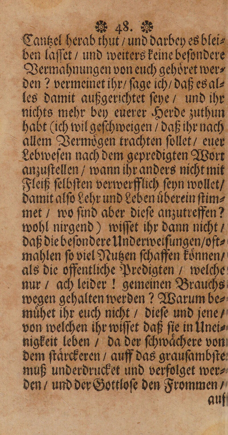 Cantzel herab thut und darbey es blei⸗ ben laſſet / und weiters keine beſondere j Vermahnungen von euch gehoͤret wer⸗ den? vermeinet ihr / fage ich / daß es al⸗ les damit außgerichtet ſeye / und ihr nichts mehr bey euerer Herde zuthun habt (ich wil geſchweigen daß ihr nach allem Vermoͤgen trachten ſollet / euer Lebweſen nach dem gepredigten Wort anzuſtellen / wann ihr anders nicht mit Fleiß ſelbſten verwerfflich ſeyn wollet / damit alſo Lehr und Leben uͤberein ſtim⸗ met / wo ſind aber dieſe anzutreffen? wohl nirgend) wiſſet ihr dann nicht / daß die beſondere Underweiſ ungen / oft⸗ mahlen fo viel Nutzen ſchaffen koͤnnen / als die öffentliche Predigten, welche nur / ach leider! gemeinen Brauchs wegen gehalten werden? Warum be⸗ muͤhet ihr euch nicht / dieſe und jene / von welchen ihr wiffet daß fie in Unei⸗ nigkeit leben / da der ſchwaͤc | dem ſtaͤrckeren / auff das grauſambſte muß underdrucket und verfolget wer⸗ den / und der Gottloſe den Frommen 4 auf