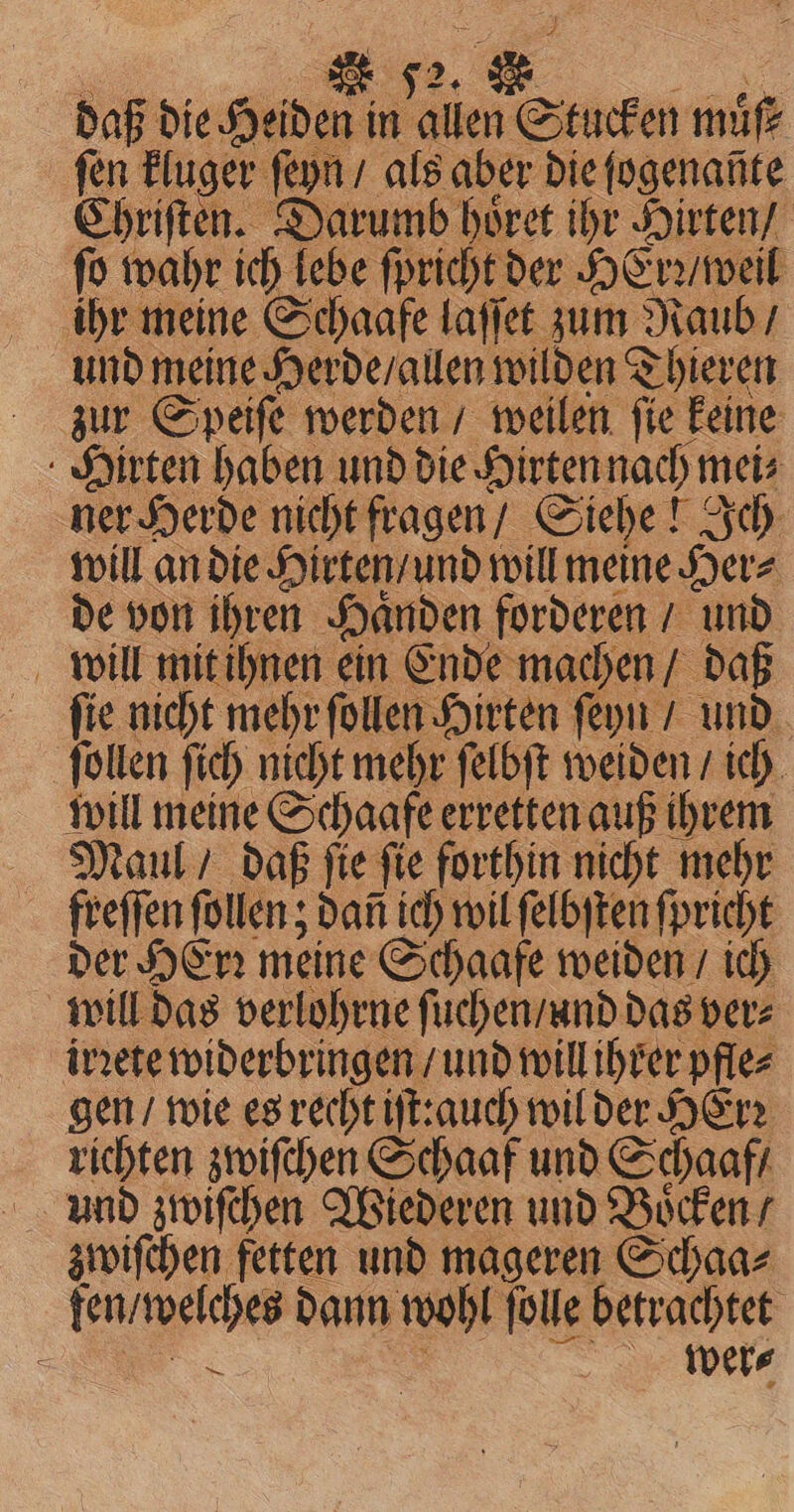 daß die Heiden in allen Stucken mie fen kluger ſeyn / als aber die ſogenañte Chriſten. Darumb hoͤret ihr Hirten / fo wahr ich lebe ſpricht der HErꝛ / weil ihr meine Schaafe laſſet zum Raub / und meine Herde / allen wilden T Thieren zur Speiſe werden / weilen ſie keine Hirten haben und die Hirten nach mei⸗ ner Herde nicht fragen / Siehe! 2 Ich will an die Hirten / und will meine Sere de von ihren Haͤnden forderen / und will mit ihnen ein Ende machen / daß fie nicht mehr ſollen Hirten ſeyn / und ſollen ſich nicht mehr ſelbſt weiden / ich will meine Schaafe erretten auß ihrem Maul / daß ſie ſie forthin nicht mehr freſſen ſollen; dat ich wil ſelbſten ſpricht der HErꝛ meine Schaafe weiden / ich will das verlohrne ſuchen / and das ver⸗ irꝛete widerbringen / und will ihrer pfle⸗ gen / wie es recht iſt: auch wil der HErꝛ richten zwiſchen Schaaf und Schaaf / und zwiſchen Wiederen und Boͤcken / zwiſchen fetten und mageren Schaa⸗ fen / welches dann wohl ſolle betrachtet N = wer⸗