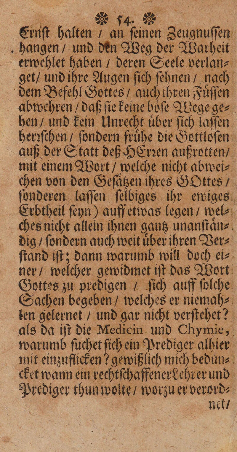 84. &gt; nit halle ran feinen Zeugnuffen: hangen / und den Weg der Warheit erwehlet age A ae Geel e ge dem Befehl Gottes, auchihren Füſſen | ibwehren / daß fie keine boſe Wege ge⸗ hen / und kein Unrecht uͤber ſich laſſen herꝛſchen / ſondern fruͤhe die Gottloſen auß der Statt def HErꝛen außrotten / mit einem Wort / deen ibe nicht abwei⸗ nine BR me Geſaͤtz at da if die Mediein. er phone warumb ſuchet fich ein Prediger albier mit einzuflicken? ? gewißlich mich bedun⸗ cket wann ein rechtſchaffenerdehrer und Net /