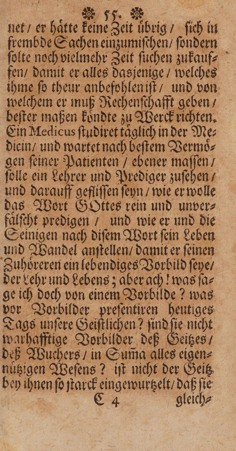 net / er hatte keine Zeit uͤbrig / ſich in frembde Sachen einzumiſchen / fondern ſolte noch vielmehr Zeit ſuchen zukauf; fen / damit er alles dasjenige / welches ihme ſo th e und von welchem er muß Rechenſchafft geben / beſter maßen koͤndte zu Werck richten. Ein Medicus ſtudiret taglich in der Me; dicin und wartet nach beſtem Vermoͤ⸗ gen feiner Patienten / ebener maſſen / ſolle ein Lehrer und Prediger zuſehen / und darauff gefliſſen ſeyn / wie er wolle das Wort GOttes rein und unver⸗ faͤlſcht predigen / und wie er und die Seinigen nach diſem Wort ſein Leben und Wandel anſtellen damit er ſeinen Zuhoͤreren ein lebendiges Vorbild ſeye / der Lehr und Lebens; aber ach! was fac ge ich doch von einem Vorbilde? was vor Vorbilder preſentiren heutiges Tags unſere Geiſtlichen? find fie nicht warhafftige Vorbilder deß Geitzes / deß Wuchers / in Suma alles eigen⸗ nubigen Weſens? iſt nicht der Geitz bey ihnen fo jtarck eingewurtzelt / daß fie ® C 4 gleich?