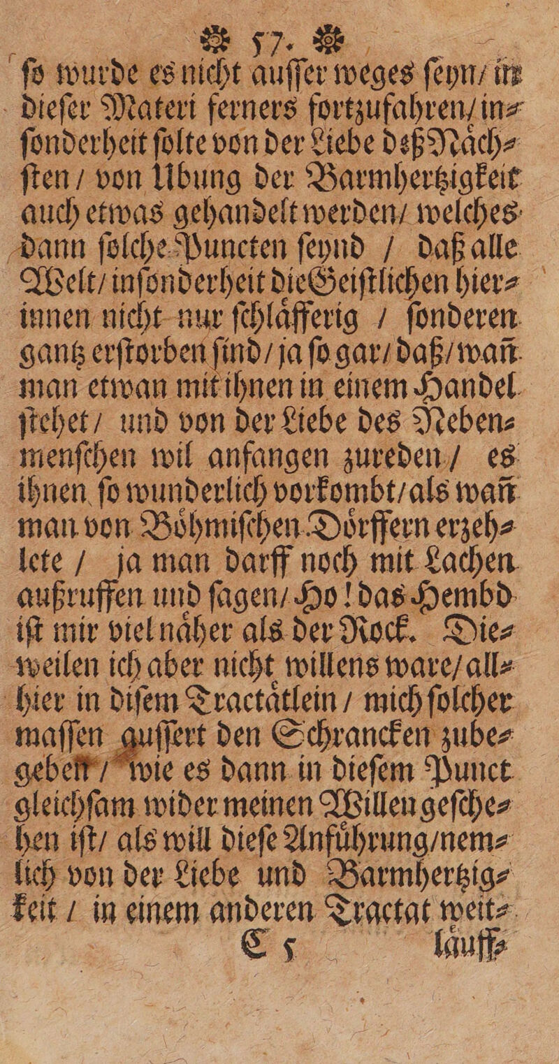 ſo wurde es nicht ites PR ſeyn / ite dieſer Materi ferners fortzufahren / in⸗ ſonderheit ſolte von der Liebe deß Naͤch⸗ ſten / von Übung der Barmhertzigkeit auch etwas gehandelt werden / welches dann ſolche Puncten ſeynd / daß alle Welt / inſonderheit die Geiſtlichen hier⸗ innen nicht nur ſchlaͤfferig / ſonderen gantz erſtorben fi ind / ja ſo gar / daß / wañ man etwan mit ihnen in einem Handel. ſtehet / und von der Liebe des Neben⸗ menſchen wil anfangen zureden / es ihnen ſo wunderlich vorkombt / als wañ man von Boͤhmiſchen Doͤrffern erzeh⸗ lete / ja man darff noch mit Lachen. außruffen und ſagen / Ho! das Hembd iſt mir viel naͤher als der Rock. Die⸗ weilen ich aber nicht willens ware / all⸗ hier in diſem Tractaͤtlein / mich ſolcher maſſen guſſert den Schrancken zube⸗ geben / wie es dann in dieſem Punct gleichſam wider meinen Willen geſche⸗ hen iſt / als will dieſe Anfuͤhrung / nem⸗ lich von der Liebe und Barmhertzia⸗ keit / in einem anderen Trgetat weit⸗ | Ss auf