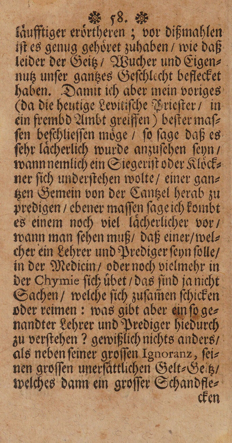 | fäufftiger An vor or Difinaben | iſt es genug gehoͤret zuhaben / wie daß leider der Geitz / Wucher und Eigen⸗ nutz unſer gantzes Geſchlecht beflecket haben. Damit ich aber mein voriges (da die heutige Levitiſche Wrieſter / in ein frembd Ambt greiffen) beſter maf ſen befehlieffen ı möge / fo ſage daß es ſehr laͤcherlich wurde anzuſehen ſeyn / wann nemlich ein Siegeriſt oder Kloͤck⸗ ner ſich underſtehen wolte / einer gan⸗ tzen Gemein von der Cantzel herab zu predigen ebener maſſen ſage ich kombt es einem noch viel laͤcherlicher vor / wann man ſehen muß / daß einer / wel⸗ cher ein Lehrer und Prediger ſeyn ſolle / in der Medicin / oder noch vielmehr in der Chymie ſich ibet / das find ja nicht Sachen / welche ſich zuſamen ſchicken 2 oder reimen: was gibt aber ein ſo ge⸗ nandter Lehrer und Prediger hiedurch zu verſtehen? gewißlich nichts anders / als neben ſeiner groſſen Ignoranz, ſei⸗ nen groſſen unerfättlichen Gelt⸗Gettz / welches dann ein groſſer Sie 2