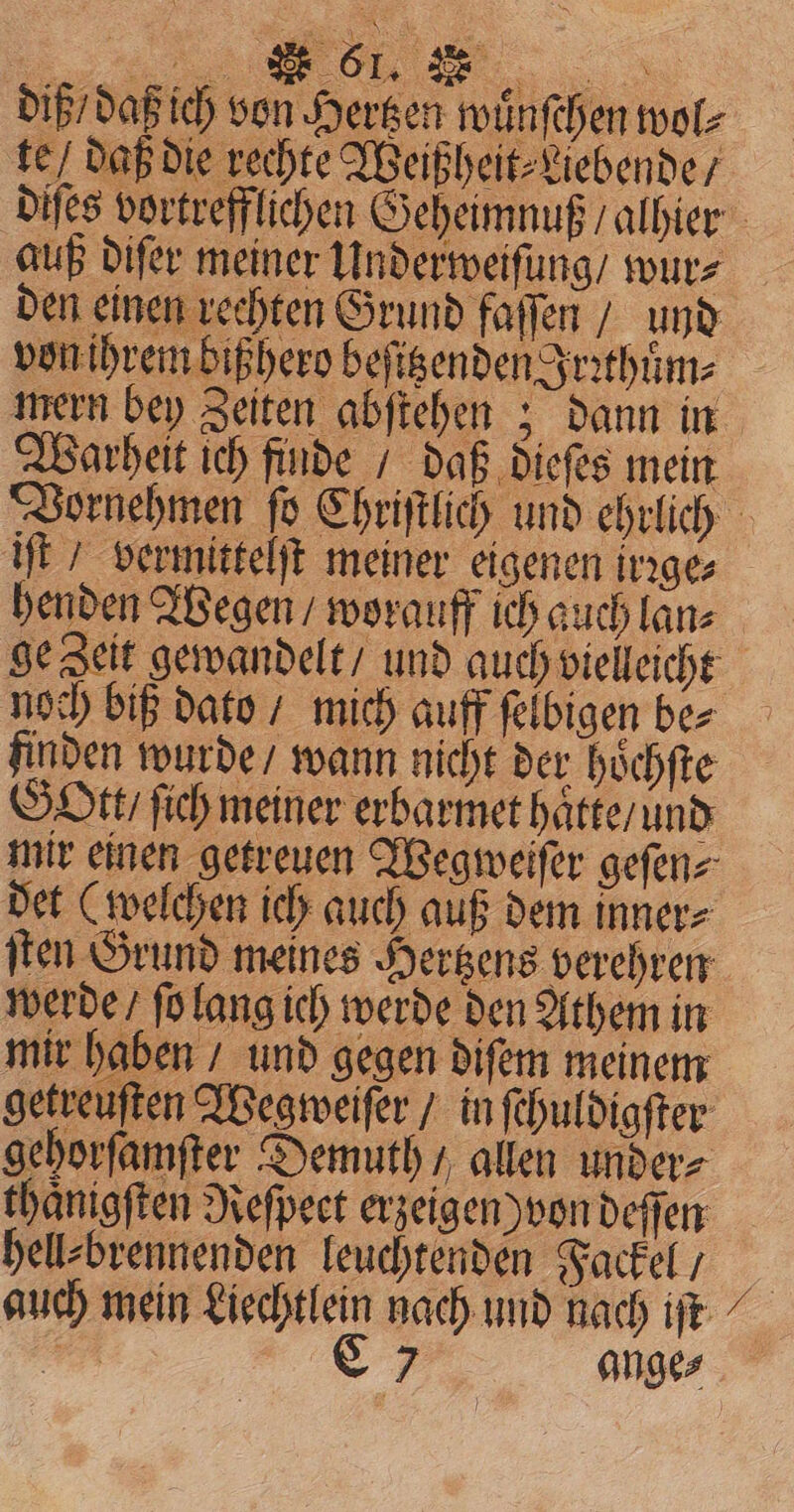 diß daß ich von Hergen wuͤnſchen wol⸗ te / daß die rechte Weißheit⸗ Liebende / auß difer meiner Underweiſung / wur⸗ den einen rechten Grund faſſen / und wern bey Zeiten abftehen ; dann in Warheit ich finde / daß dieſes mein iſt / vermittelt meiner eigenen irꝛge⸗ noch biß dato / mich auff ſelbigen be⸗ finden wurde wann nicht der hoͤchſte Gott / ſich meiner erbarmet haͤtte / und det (welchen ich auch auß dem inner⸗ ſten Grund meines Hertzens verehren werde / ſo lang ich werde den Athem in mir haben / und gegen diſem meinem gehorſamſter Demuth / allen under⸗ thaͤnigſten Reſpeet erzeigen) von deſſen hell⸗ brennenden leuchtenden Fackel / n