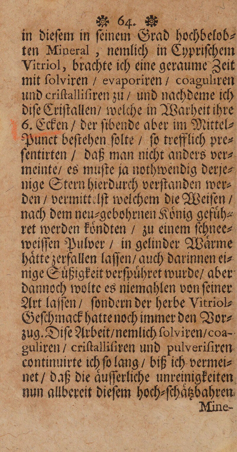 BETEN , in dieſem i in feinem Grad hochbelob⸗ ten Mineral , nemlich in Cypriſchem Vitriol, brachte ich eine geraume Zeit diſe Criſtallen / welche in Warheit ihre ſentirten / daß man nicht anders ver⸗ meinte / es muſte ja nothwendig derje⸗ den / vermittelſt welchem die Weiſen / weiſſen Pulver / in gelinder Waͤrme hatte zerfallen laſſen / auch darinnen ei⸗ dannoch wolte es niemahlen von ſeiner Art laſſen / ſondern der herbe Vitriol⸗ Geschmack halenoch! immer den Vor⸗ zug. Diſe Arbeit / nemlich ſolviren / oa continuirte ich ſo lang / biß ich vermei⸗ net / daß die aͤuſſerliche unreinigkeiten nun allberett 8285 ess er ios