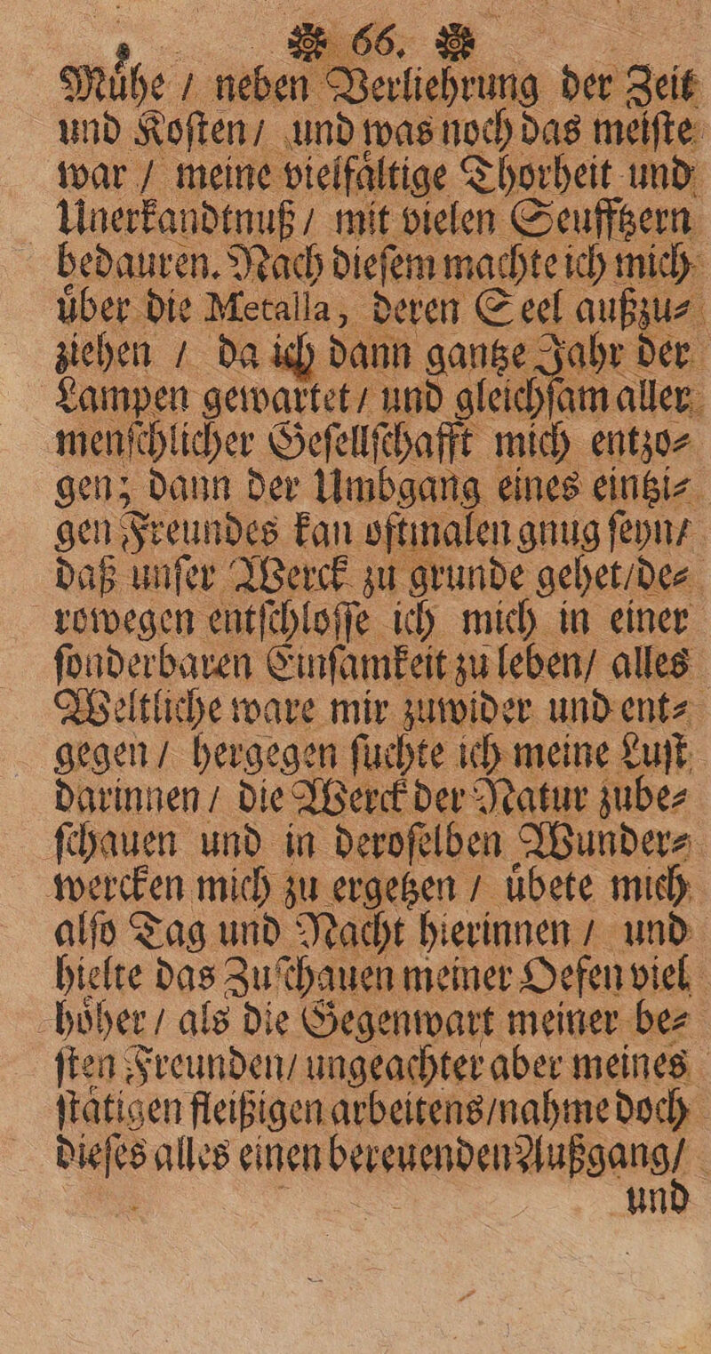 anise N) Be Berkiehrung der Zeit und Koſten / und was noch das meiſte war / meine vielfaltige Thorheit und Unerkandtnuß / mit vielen Seufftzern bedauren. Nach dieſem machte ich mich über die Metalla, deren Seel außzu⸗ ziehen / da ich dann gantze Jahr der Lampen gewartet / und gleichſam aller menſchlicher Geſellſchafft mich entzo⸗ gen; dann der Umbgang eines eintzi⸗ gen Freundes kan oftmalen gnug ſeyn / daß unſer Werck zu grunde gehet / de⸗ rowegen entſchloſſe ich mich in einer ſonderbaren Einſamkeit zu leben / alles Weltliche ware mir zuwider und ent⸗ gegen / hergegen fuchte ich meine Luſt darinnen / die Werck der Natur zube⸗ ſchauen und in deroſelben Wunders wercken mich zu ergeben / übete mich alſo Tag und Nacht hierinnen / und hielte das Zuschauen meiner Oefen viel hoͤher / als die Gegenwart meiner bez ſten Freunden / ungeachter aber meines ſtatigen fleißigen arbeitens / nahme doch Be alles einen — un