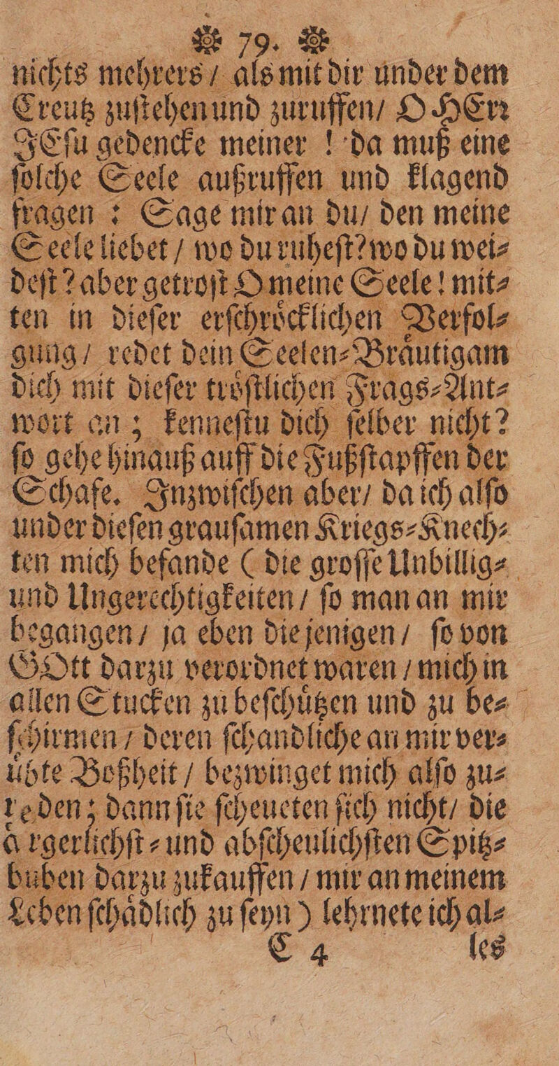 nichts mehrers / als mit dir under dem Creutz zuſtehen und zuruffen / O err IEſu gedencke meiner ! da muß eine ſolche Seele außruffen und klagend fragen: Sage mir an du / den meine Seele liebet / wo du ruheſt?wo du wei⸗ deſt? aber getroſt Omeine Seele! mit⸗ ten in dieſer erſchroͤcklichen Verfol⸗ gung / redet dein Seelen⸗Braͤutigam dich mit dieſer troͤſtlichen Frags⸗Ant⸗ wort an; kenneſtu dich ſelber nicht? ſo gehe binauf auff die Fußſtapffen der Schafe. Inzwiſchen aber / da ich alſo under diefen graufamen Kriegs⸗Knech⸗ i ten mich befande (die groſſe Unbillig⸗ und Ungerechtigkeiten / ſo man an mir begangen, ja eben die jenigen / fo von Gott darzu verordnet waren / mich in allen Stucken zu beſchuͤtzen und zu be⸗ ſch hirmen / deren ſchandliche an mir ver⸗ übte Boßheit / bezwinget mich alſo zu⸗ re den; dann ſie ſcheueten ſich nicht / die a rgerlich tt. und abſcheulichſten Spitz⸗ buben darzu zukauffen / mir an meinem Leben si ich zu fen 55 lehrnete ich 1 ¢