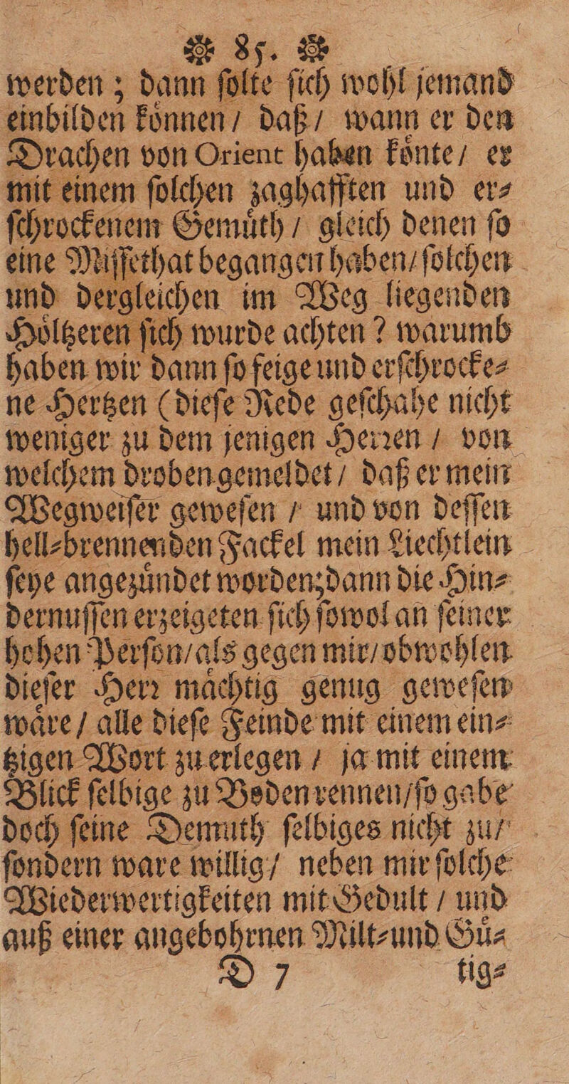 werden; dann fo ite 115 wohl. ap einbil den koͤnnen / daß / wann er den Drachen von Orient haben koͤnte / er mit oe folchen zaghafften und er⸗ ſchrockenem Gemuͤth / gleich denen ſo ine Mi ſethat begangen haben / ſolchen und dergleichen im Weg liegenden Holgeren fich wurde achten? warumb haben wir dann ſo feige und erſchrocke⸗ ne Hertzen (dieſe Rede geſchahe nicht weniger zu dem jenigen Herꝛen / von welchem droben gemeldet / daß er mein Wegweiſer geweſen / und von deſſen hell⸗ brennenden Fackel mein Liechtlein ſeye angezuͤndet worden; dann die Hin⸗ dernuſſen erzeigeten ſich ſowol an ſeiner hohen Perſon / als gegen mir / obwohlen dieſer Herr machtig genug geweſen waͤre / alle dieſe Feinde mit einem ein⸗ gigen Wort zu erlegen / ja mit einem Blick ſelbige zu Boden rennen / ſo gabe doch feine Demuth ſelbiges nicht zu / fondern ware willig / neben mir ſolche Wiederwertigkeiten mit Gedult / und auß einer angebohrnen Milt⸗ und Gua 9 tige