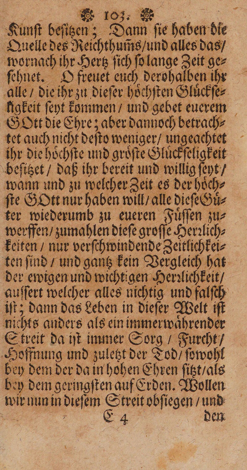 Kunſt be igen? Sai fie 190 0 die Quelle des Reſchchucds und alles das / wornach ihr Hertz ſich ſo lange Zeit ge⸗ alle / die ihr zu dieſer hoͤchſten e Gluͤckſe⸗ figkeit ſeyt kommen / und gebet euerem GO ber dannoch betrach⸗ tet auch nicht def o weniger / ungeachtet - ihr die hoͤchſte und groͤſte Gluͤckſeligkeit beſitzet / daß ihr bereit see oH) ſeyt / wann und zu welcher Zeit es der hoͤch⸗ fie GOtt nur haben will / alle dieſe Sir ter wiederumb zu eueren Fuͤſſen zu⸗ werffen / zumahlen dieſe groſſe Henlich- keiten / nur verſchwindende Zeitlichkei⸗ ten ſind / und gantz kein Vergleich hat der ewigen und wie chtigen Herrlichkeit / auffert welcher alles nichtig und falſch iſt; dann das Leben in dieſer Welt iſt nic chts anders als ein immerwaͤhrender Streit da ht immer Sorg / Furcht / Hoffnung und zuletzt der Tod / ſowohl | bey dem der da in hohen Ehren ſitzt / als h y dem geringſten auf Erden. Wollen wir nun in dieſem Streit obſiegen / und E 4 den