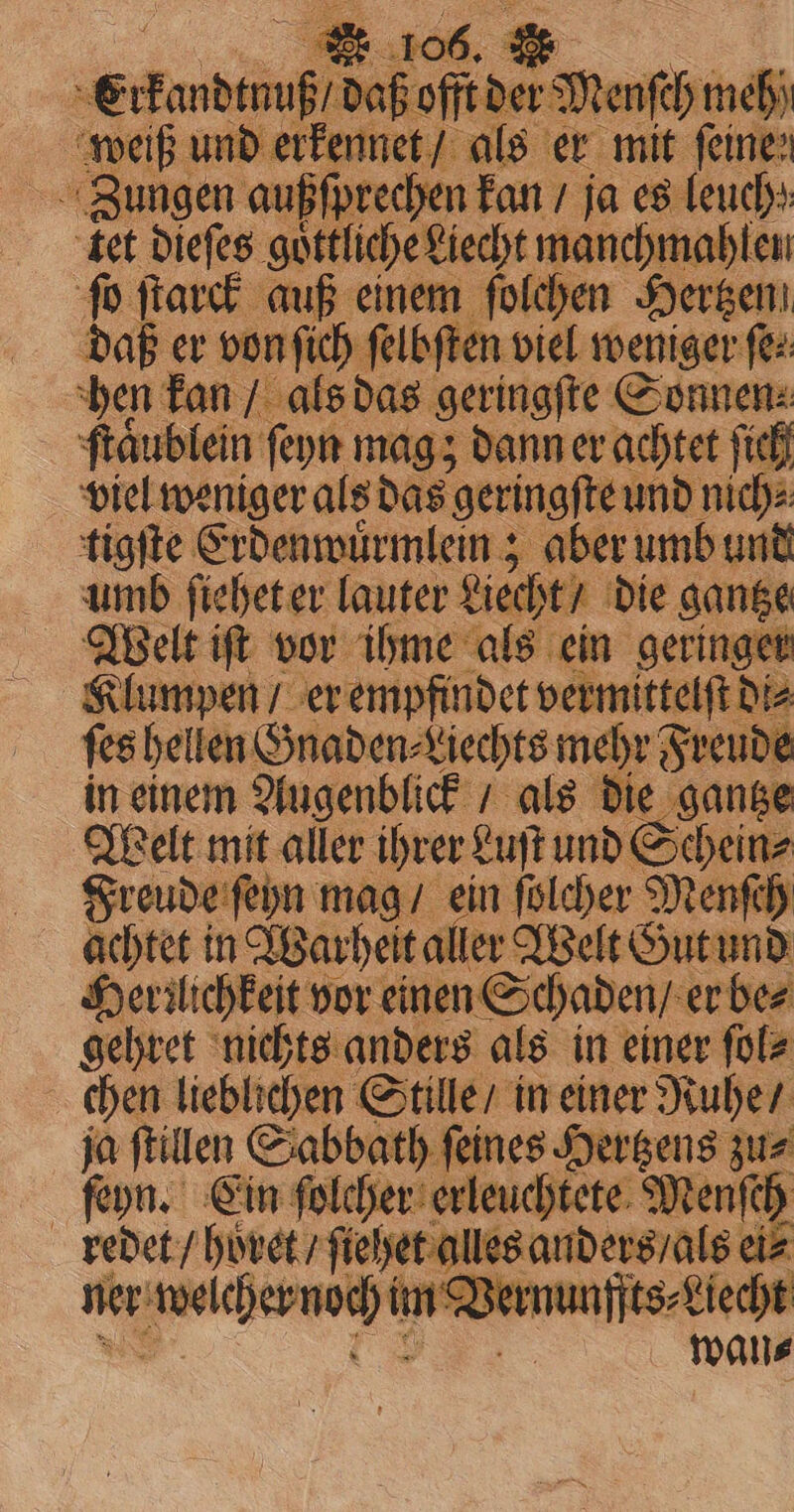Zungen außſprechen kan / ja es leuchs: tet dieſes goͤttliche Liecht uche ſo . auß d e Hertzen daß er von ſich ſelbſte fee hen kan / als das ¢ geringſte Sonnen. ſtäublein ſeyn mag; dann er achtet ſich viel weniger als das geringf e und niche: tigſte Erdenwuͤrmlein; aber umb und umb ſiehet er lauter Liecht / die gantze Welt iſt vor ihme als ein geringer | Klu impen / er empfindet vermittelſt Diz ſes hellen Onaden⸗Liechts mehr Freude in einem Augenblick / als die gantze Welt mit aller ihrer Luſt und Schein⸗ Freude ſeyn mag / ein ſolcher Menſeh achtet in Warheit aller Welt Gut und Herꝛlichkeit vor einen Schaden / er bez gehret nichts anders als in einer ſol⸗ chen lieblichen Stille / in einer Ruhe / ja ſtillen Sabbath ſeines Hertzens zu⸗ ſeyn. Ein ſolcher erleuchtete Menſch redet / höret / ſiehet alles anders / als ei⸗ ner welchernöch Am Bernunyits-diedht y wats