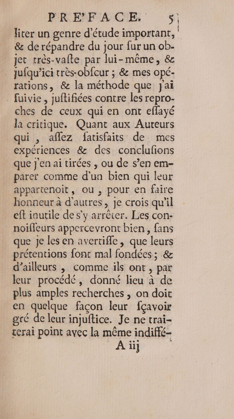 liter un genre d'étude important, &amp; de répandre du jour fur un ob- jet très-vafte par lui-même, &amp; jufqu’ici très-obfcur ; &amp; mes opé- rations, &amp; la méthode que jai - fuivie, juftifiées contre les repro- ches de ceux qui en ont effayé la critique. Quant aux Auteurs qui , aflez fatisfaits de mes expériences &amp; des conclufions que j'en ai tirées , ou de s’en em- parer comme d'un bien qui leur appartenoit, ou , pour en faire honneur à d'autres, je crois qu'il eft inutile de s’y arrêter. Les con- _ noiffeurs appercevront bien, fans que Je les en avertifle, que leurs prétentions font mal fondées; &amp; d’ailleurs , comme ils ont, par leur procédé, donné lieu à de plus amples recherches , on doit en quelque façon leur fçavoir gré de leur injuftice. Je ne trai- terai point avec la même indifle- A ii]