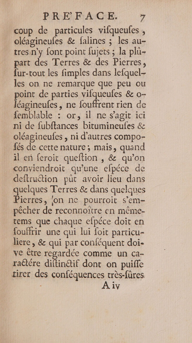 coup de particules vifqueufes , oléagineufes &amp; falines ; les au- tresin’y font point fujets ; la plü- part des Terres &amp; des Pierres, fur-tout les fimples dans lefquel- les on ne remarque que peu ou point de parties vifqueules &amp; o- léagineufes, ne fouffrent rien de femblable : or, il ne s’agit ici ni de fubftances bitumineufes &amp; oléagineufes , ni d’autres compo- fés de cette nature ; mais, quand il en feroit queftion , &amp; qu’on conviendroit qu’une efpece de deftruétion put avoir lieu dans quelques Terres &amp; dans quelques Pierres, lon ne pourroit s’em- pécher de reconnoltre en mème- tems que chaque efpéce doit en fouffrir une qui lui foit particu- licre, &amp; qui par conféquent doi- ve être regardée comme un ca- ractére dilineif dont on puiffe tirer des conféquences tres-füres.