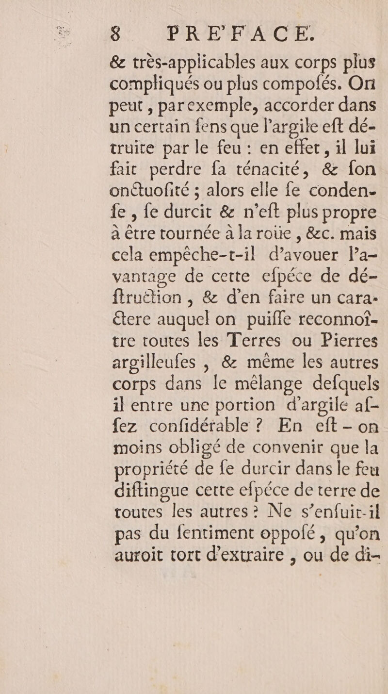 &amp; tres-applicables aux corps plus compliqués ou plus compofes. On peut , parexemple, accorder dans un certain fens que l’argile eft de- truite par le feu : en effet, il lui fair perdre fa ténacité, &amp; fon onétuofité ; alors elle fe conden- fe , fe durcit &amp; n’eft plus propre à être tournée à la roùe , &amp;c. mais cela empeche-t-il d’avouer l’a- vantage de cette efpéce de dé- firuëtion , &amp; d’en faire un cara- tere auquel on puifle reconnot- tre toutes les Terres ou Pierres argilleufes , &amp; même les autres corps dans le mélange defquels il entre une portion d’argile af- fez confidérable ? En eft- on moins obligé de convenir que la propriété de fe durcir dans le feu diftingue cette efpéce de terre de toutes les autres? Ne s’enfuic-il pas du fentiment oppolé, qu’on auroit tort d'extraire , ou de di-