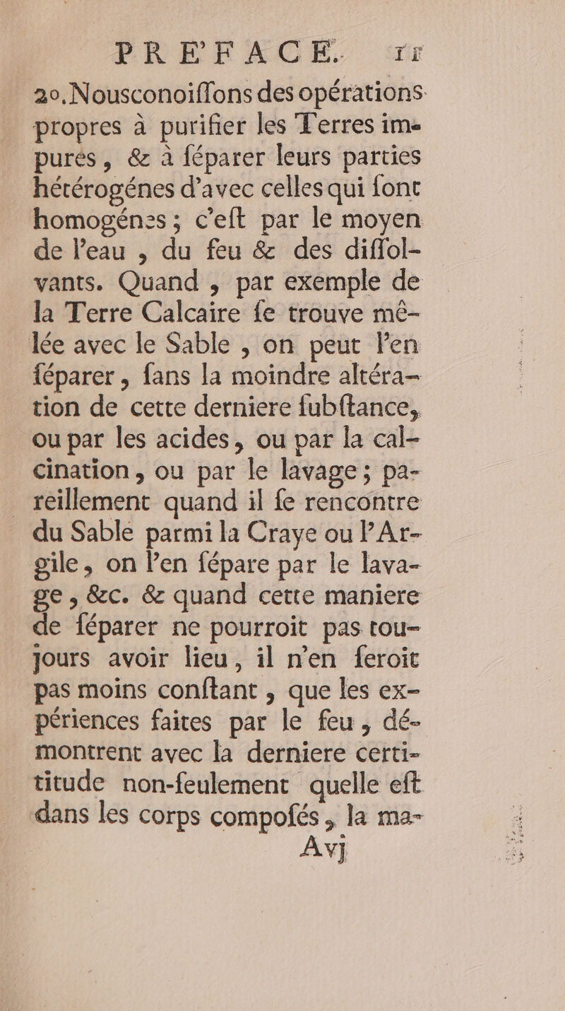 PRÉFACE. ‘rr 20,Nousconoiffons des opérations propres à purifier les Terres im- purés, &amp; à féparer leurs parties hétérogénes d’avec celles qui font homogenss; c’eft par le moyen de l’eau , du feu &amp; des diffol- vants. Quand , par exemple de la Terre Calcaire fe trouve me- Ice avec le Sable , on peut Pen féparer , fans la moindre altéra- tion de cette derniere {ubftance, ou par les acides, ou par la cal- cination, ou par le lavage; pa- _ teillement quand il fe rencontre du Sable parmi la Craye ou PAr- gile, on Pen fépare par le lava- ge , &amp;c. &amp; quand cette maniere de féparer ne pourroit pas tou- jours avoir lieu, il nen feroit pas moins conftant , que les ex- périences faites par le feu, dé- montrent avec la derniere certi- titude non-feulement quelle eft dans les corps compofes , la ma- V]