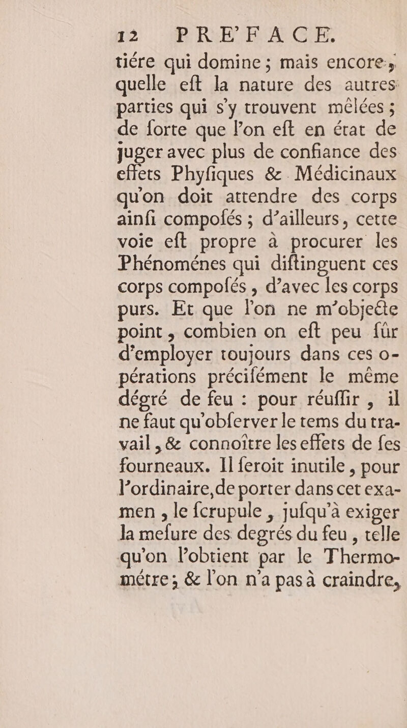 tiere qui domine ; mais encore» quelle eft la nature des autres: parties qui s'y trouvent mêlées ; de forte que l’on eft en état de juger avec plus de confiance des effets Phyfiques 8. Medicinaux quon doit attendre des corps ainfi compofes ; d’ailleurs, cette voie eft propre à procurer les Phénoménes qui diftinguent ces corps compolés , d’avec les corps purs. Et que l'on ne m’objeéte point, combien on eft peu für d'employer toujours dans ces o- pérations précilément le même degre de feu : pour réuflir , il ne faut qu'obferver le tems dutra- vail , &amp; connoître les effets de fes fourneaux. Il feroit inutile , pour l'ordinaire, de porter dans cet exa- men ‚le fcrupule , jufqu’a exiger la mefure des degrés du feu , telle qu'on Pobtient par le Thermo- metre; &amp; l'on n'a pas à craindre,