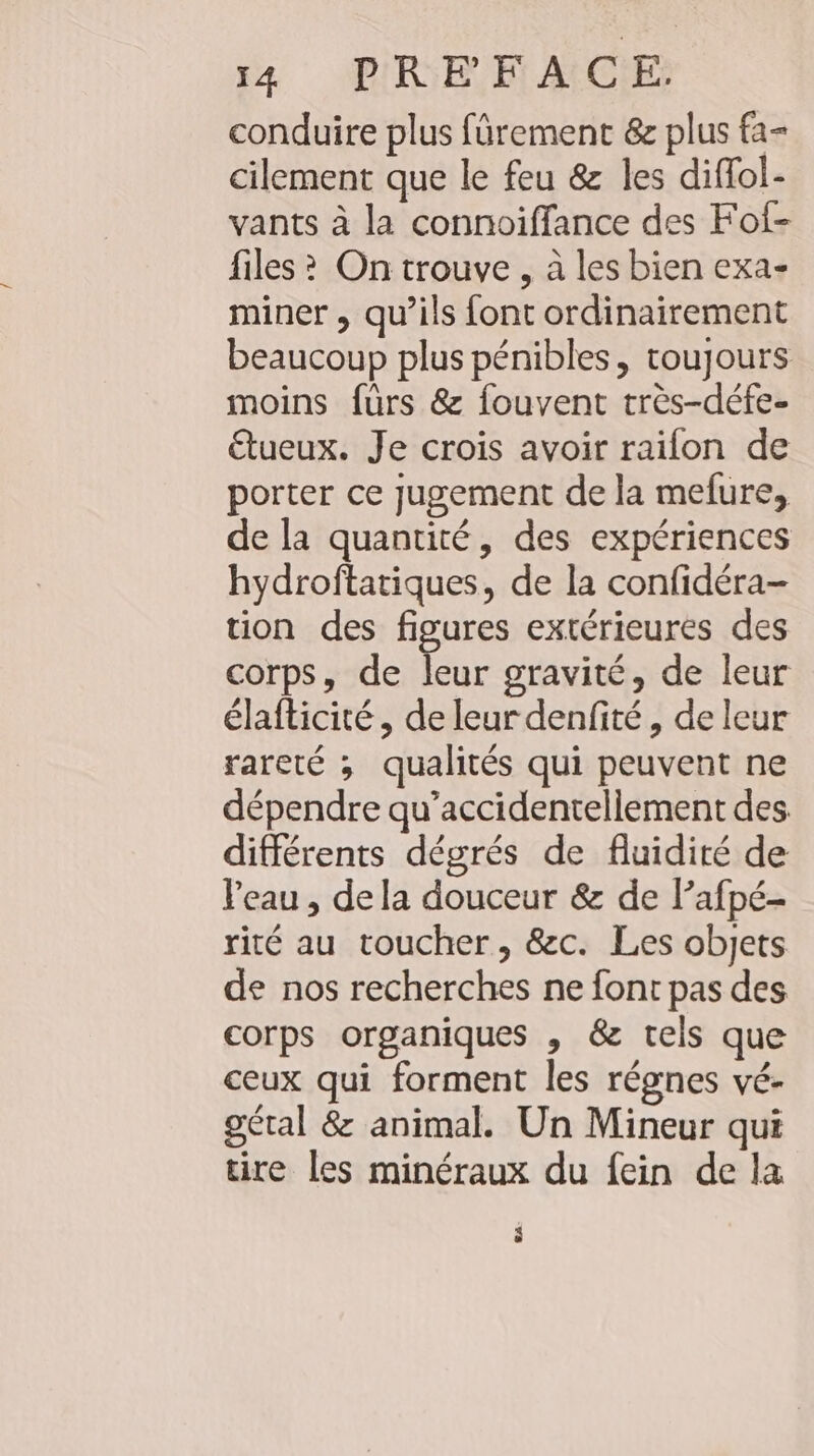 conduire plus fürement &amp; plus fa- cilement que le feu &amp; les diffol- vants à la connoiffance des Fof- files? On trouve , à les bien exa- miner , qu’ils font ordinairement beaucoup plus pénibles, toujours moins fürs &amp; fouvent tres-defe- &amp;tueux. Je crois avoir railon de porter ce jugement de la mefure, de la quantité, des expériences hydroftatiques, de la confidéra- tion des figures extérieures des corps, de leur gravité, de leur élafticité , de leur denfité, de leur rareté ; qualités qui peuvent ne dépendre qu’accidentellement des différents dégrés de fluidité de Veau , dela douceur &amp; de l’afpé- rité au toucher, &amp;c. Les objets de nos recherches ne font pas des corps organiques , &amp; tels que ceux qui forment les régnes vé- gétal &amp; animal. Un Mineur qui tire les minéraux du fein de la è