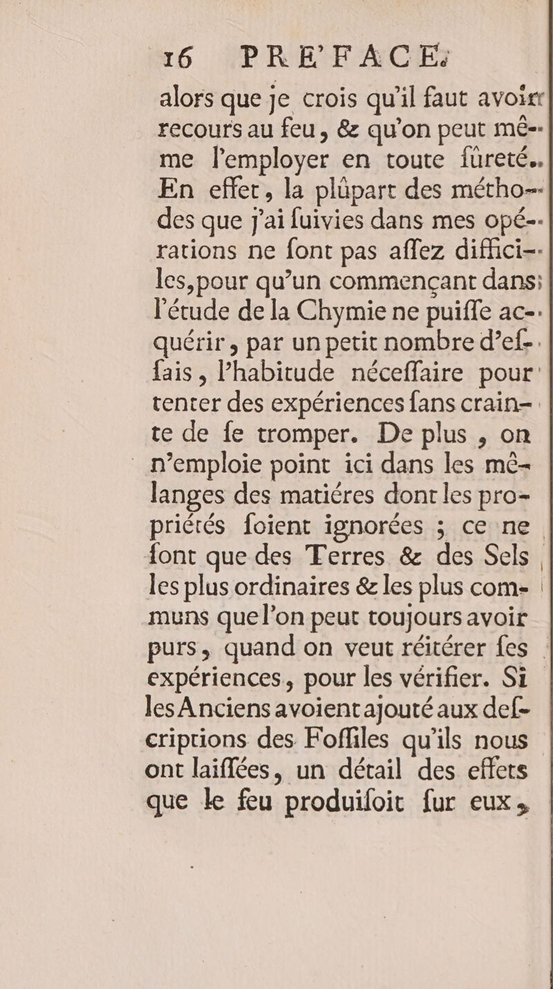 alors que je crois qu'il faut avoir recours au feu, &amp; qu'on peut me-- me l’employer en toute füureté.. En effet, la plüpart des métho-- des que J'ai fuivies dans mes op£-- rations ne font pas aflez diffici-- les,pour qu’un commençant dans: l'étude de la Chymie ne puiffe ac-: quérir, par un petit nombre d’ef-. fais , Phabitude néceffaire pour: tenter des expériences fans crain- te de fe tromper. De plus , on _ n’emploie point ici dans les m&amp;- langes des matiéres dont les pro- priétés foient ignorées ; ce ne font que des Terres &amp; des Sels. les plus ordinaires &amp; les plus com- muns que l’on peut toujours avoir purs, quand on veut réitérer fes expériences. pour les vérifier. Si les Anciens avoientajouté aux def- criprions des Fofliles qu’ils nous ont laiffees, un détail des effets que ke feu produifoit fur eux,