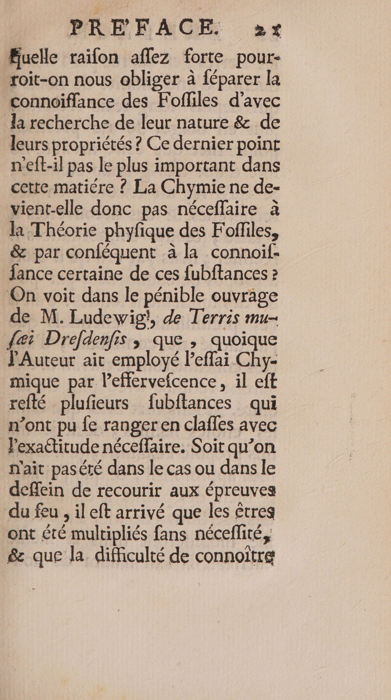 Euelle raifon aflez forte pour- roit-on nous obliger à {éparer la connoiffance des Fofliles d’avec la recherche de leur nature &amp; de leurs propriétés ? Ce dernier point neft-il pas le plus important dans cette matiére ? La Chymie ne de- vient-elle donc pas néceffaire à la Théorie phyfique des Foffiles, &amp; par conféquent à la connoil- fance certaine de ces fubftances ? On voit dans le pénible ouvrage de M. Ludewig}, de Terris mu- dei Drefdenfis , que , quoique PAuteur ait employé Peffai Chy- mique par Peflerveicence, il eft refté plufieurs fubftances qui n’ont pu fe ranger en clafles avec l'exactitude néceflaire. Soit qu’on n'ait paséré dans le cas ou dans le deffein de recourir aux épreuves du feu , il eft arrivé que les êtres ont été multipliés fans néceflité, &amp; que la difficulté de connoitre