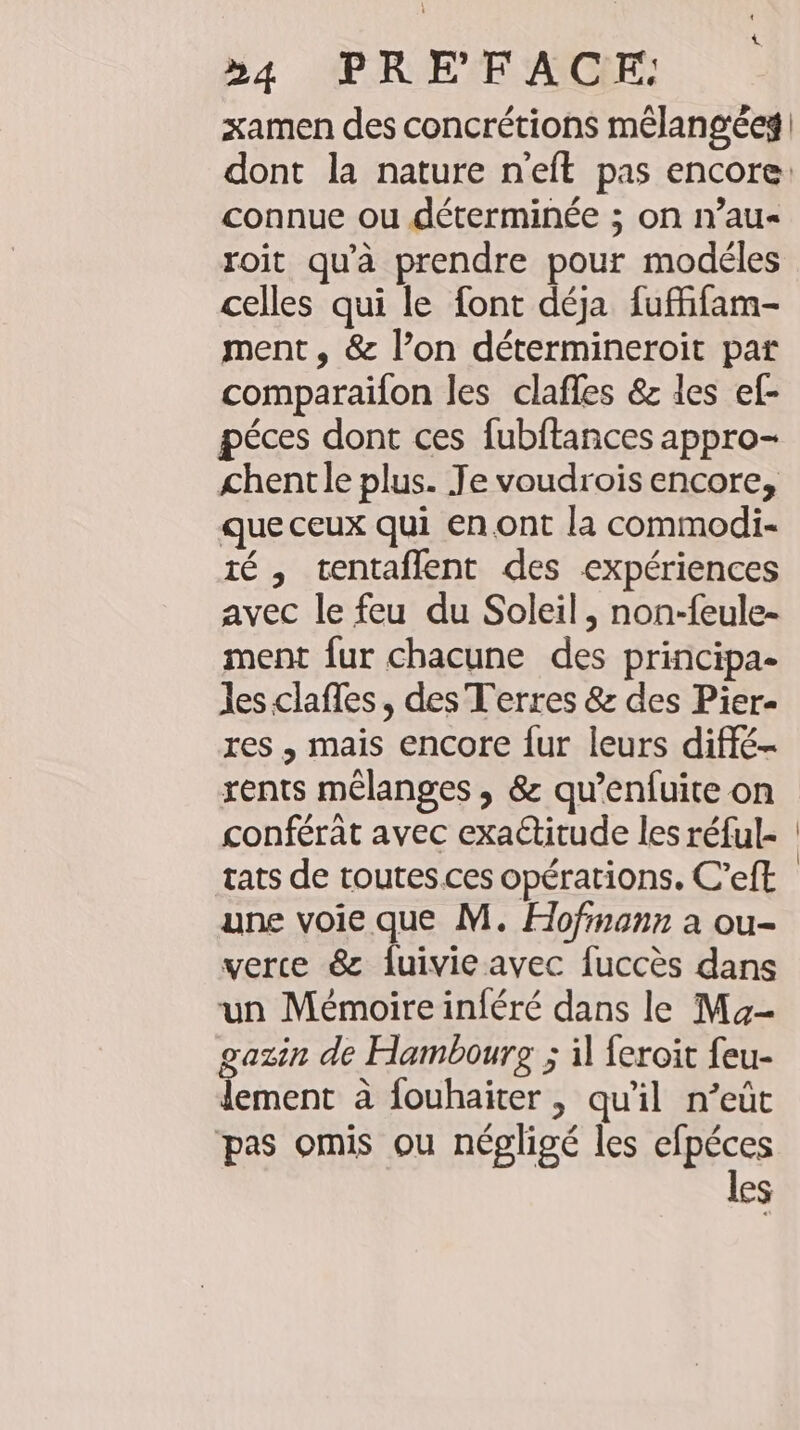 »4 PRE FACE: xamen des concrétions mélangées | dont la nature n’eft pas encore. connue ou déterminée ; on n’au« roit qu'à prendre pour modéles celles qui le font déja fuffifam- ment, &amp; l’on determineroit par comparaifon les clafles &amp; les ef- péces dont ces fubftances appro- chentle plus. Je voudrois encore, que ceux qui en ont la commodi- 1é , tentaflent des expériences avec le feu du Soleil, non-feule- ment fur chacune des principa- les claffes, des Terres &amp; des Pier- res , mais encore fur leurs diffe- rents mélanges , &amp; qu’enfuite on conférat avec exactitude les réful- tats de toutes. ces opérations, C’eft une voie que M. Hofmann a ou- verce &amp; duivieavec fuccès dans un Mémoire inféré dans le Ma- gazin de Hambourg ; il feroit feu- lement à fouhaiter &gt; quil n’eüt pas omis ou négligé les efpéces les