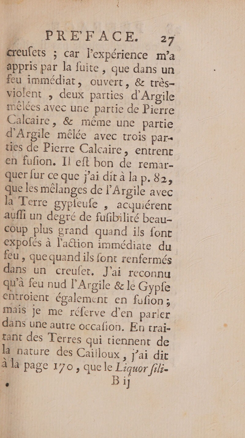 ereulets ; car Pexperience m’a appris par la fuite, que dans un feu immédiat, ouvert, &amp; très- violent , deux parties d’Argile mêlées avec une partie de Pierre Calcaire, &amp; même une partie d’Argile mêlée avec trois par ties de Pierre Calcaire, entrent en fufion. Il eft bon de remar- quer {ur ce que j'ai dit à la p.02 que les mélanges de l’A rgile avec la Terre gypleufe „ acquiérent aufli un degré de fufibilite beau- Coup plus grand quand ils font expolés à lation immédiate du feu , que quand ils font renfermes dans un creufet. J'ai reconnu qu'a feu nud l’Argile &amp; le Gypfe entroient également en fufon ; mais Je me réferve d’en parier dans une autre occafion. En trai- tant des Terres Qui tiennent de la nature des Cailloux , j’ai dit à là page 170 , quele Liquor fili- 14 Bij