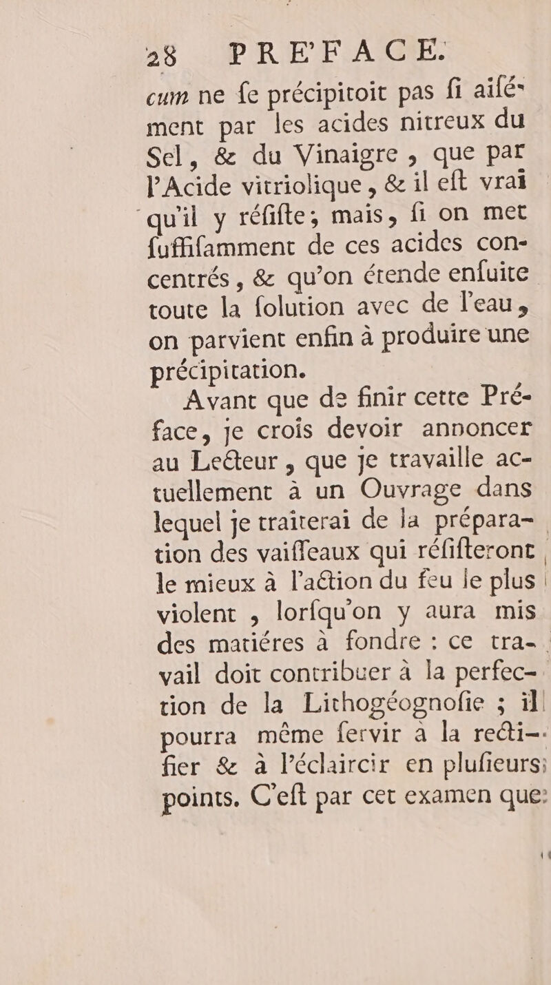 cum ne fe précipitoit pas fi aile ment par les acides nitreux du Sel, &amp; du Vinaigre , que par PAcide vitriolique , &amp; il eft vrai qu'il y refifte; mais, fi on met {uffifamment de ces acides con- centrés, &amp; qu’on étende enfuite toute la folution avec de l'eau, on parvient enfin à produire une précipitation. Avant que de finir cette Pré- face, je crois devoir annoncer au Leéteur , que je travaille ac- tuellement à un Ouvrage dans lequel je traiterai de la prépara- tion des vaiffeaux qui réfifteront , le mieux à l’aétion du feu le plus violent , lorfquon y aura mis des matiéres à fondre : ce tra-. vail doit contribuer à la perfec- tion de la Lithogeognofie ; il pourra même fervir a la redi-- fier &amp; à l’éclaircir en plufieurs; points. C’eft par cet examen que: 11