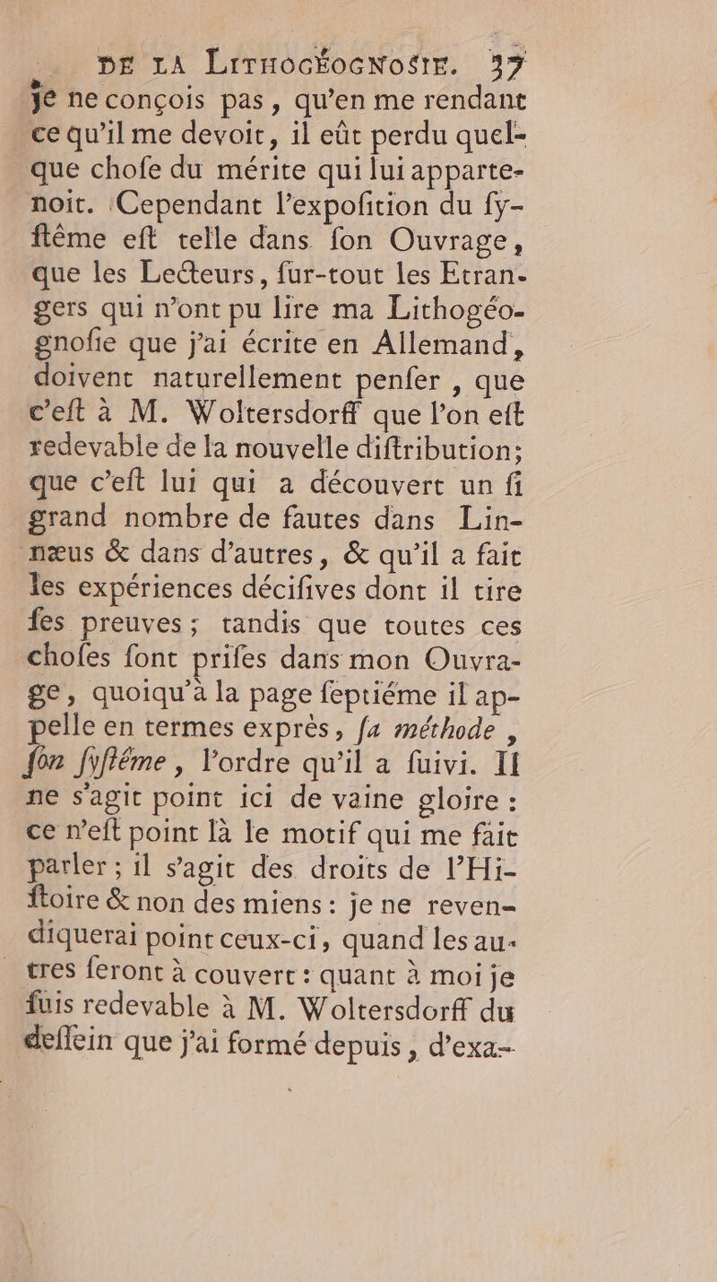 je necongois pas, qu’en me rendant _ce qu'il me devoit, il eût perdu quel- que chofe du mérite qui lui apparte- noit. Cependant l’expofition du {y- fteme eft telle dans fon Ouvrage, que les Lecteurs, fur-tout les Etran- gers qui n’ont pu lire ma Lithogéo- gnofie que j'ai écrite en Allemand, doivent naturellement penfer , que c’eft à M. Woltersdorff que l’on eft redevable de la nouvelle diftribution:; que c’eft lui qui a découvert un fi grand nombre de fautes dans Lin- neus &amp; dans d’autres, &amp; qu'il a fait les expériences décifives dont il tire fes preuves; tandis que toutes ces chofes font prifes dans mon Ouvra- ge, quoiqu'à la page feptiéme il ap- pelle en termes exprès, fa méthode , fon fifléme , l’ordre qu'il a fuivi. II ne s'agit point ici de vaine gloire : ce n’eft point la le motif qui me fait parler ; il s’agit des droits de l’Hi- {toire &amp; non des miens: je ne reven- diquerai point ceux-ci, quand les au tres feront à couverc : quant à moi je fuis redevable à M. Woltersdorff du ‚deffein que j'ai formé depuis, d’exa-