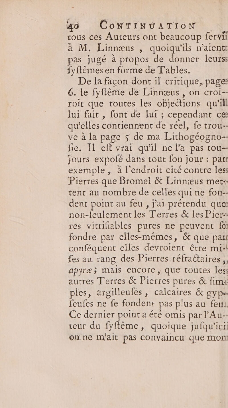 tous ces Auteurs ont beaucoup fervii a M. Linnæus , quoiquils n’aientt pas jugé à propos de donner leurss {yftèmes en forme de T'ables. De la façon dont il critique, page: 6. le fyftême de Linnæus , on croi-- roit que toutes les objections qu’ill Jui fait , font de lui ; cependant ce qu'elles contiennent de réel, fe trou-- ve à la page 5 de ma Lithogeogno-- fie. Il eff vrai qu’il ne l’a pas tou- jours expofe dans tout fon jour : part exemple , à l'endroit cité contre less Pierres que Bromel &amp; Linnæus met-- tent au nombre de celles qui ne fon-- dent point au feu , j'ai prétendu ques non-feulementles Terres &amp; les Pier- res vitrinables pures ne peuvent f&amp;i fondre par elles-mêmes, &amp; que Pt conféquent elles devroient être mi-! fes au rang des Pierres réfractaires ,, apyræ; mais encore, que toutes less autres Terres &amp; Pierres pures &amp; fim: ples, argilleufes , calcaires &amp; gyp-- feufes ne fe fondent pas plus au feu. Ce dernier point a été omis par l’Au-- teur du fyflême, quoique jufqw’ici on ne m'ait pas Convaincu que mom