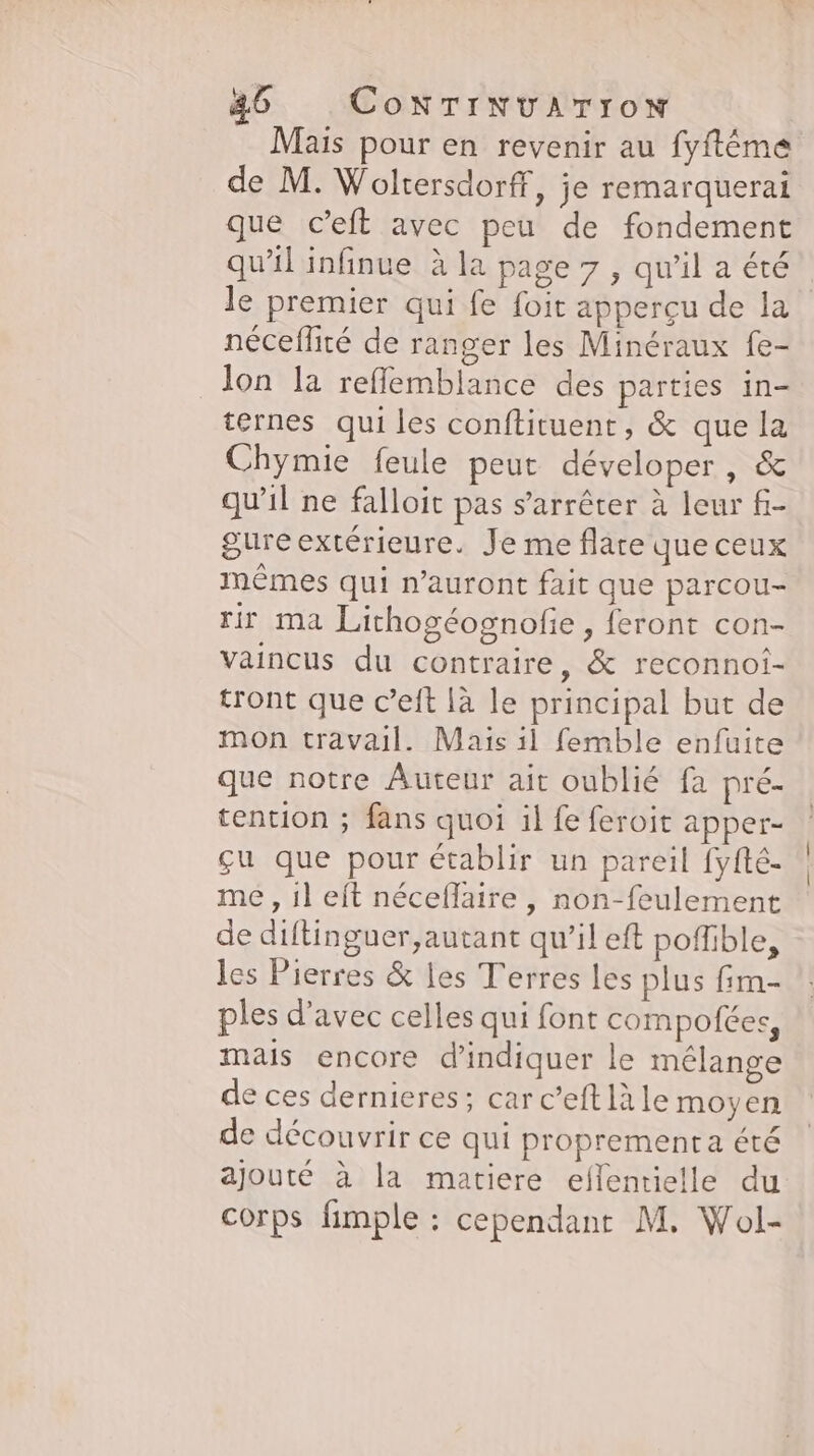 Mais pour en revenir au fyftême de M. Woltersdorff, je remarquerai que c’eft avec peu de fondement qu'il infinue à la page 7 , qu'il a été le premier qui fe foit apperçu de la néceflité de ranger les Minéraux fe- lon la reflemblance des parties in- ternes qui les conftituent, &amp; que la Chymie feule peut déveloper , &amp; qu’il ne falloit pas s'arrêter à leur fi- gure extérieure. Je me flare que ceux mêmes qui n’auront fait que parcou- rir ma Lichogéognofie, feront con- vaincus du contraire, &amp; reconnoi- tront que c’eft là le principal but de mon travail. Mais il femble enfuite que notre Auteur ait oublié fa pré- tention ; fans quoi il fe feroit apper- gu que pour établir un pareil fyfté- me , il eft néceflaire , non-feulement de diftinguer,autant qu’il eft poffible, les Pierres &amp; les Terres les plus fim- ples d'avec celles qui font compofees, mais encore d'indiquer le mélange de ces dernieres ; car c’eft là le moyen de découvrir ce qui proprement été ajouté à la matiere eflentielle du corps fimple : cependant M. Wol-