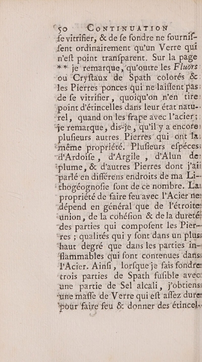 fevitriher, &amp; de fe fondre ne fournif- fent ordinairement qu'un Verre qui weft point tranfparent. Sur la page ** je rémarque,'qu'outre les F/uors : ‘ou Cryftaux de Spath colorés &amp;: les Pierres ponces Qui ne-laiffent pas: de fe vitrifier, quoiqu’on n’en tire: ‚point d’etincelles dans leur état natu-. ‘rel, quand on les frape avec l’acier; ‘je remarque, dis-je, qu’il y a encore: plufieurs autres Pierres qui ont la ‘même propriété. Plufieurs efpéces: “d'Ardoïfe , d’Argile , d’Alun de: iplume, &amp; d’autres Pierres dont j'ai parle en differens endroits de ma Li-- ‘thogéognofie font de ce nombre. La: propriété de faire feu avec l’Acier ne: “dépend en général que de Pétroite ‘union, de la cohéfion &amp; dela dureté: “des parties qui compofent les Pier ‘res ; qualités qui y font dans un plus; “haut degré que dans les parties in- ‘lammables qui font contenues danss l-Acier. Ainfi, lorfqueje fais fondres ‘trois parties de Spath fufible avec une partie de Sel alcali, j'obtiens ‘une mafle de Verre quieft aflez dures ‘pour faire feu &amp; donner des Etincel» so Cox TINUATION |