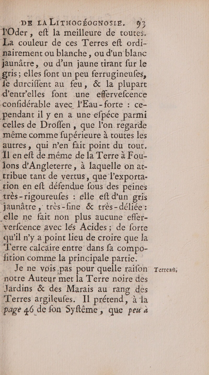 YOder, eft la meilleure de toutes. La couleur de ces Terres eft ordi- pairement ou blanche , ou d’un‘ blanc jaunätre, ou d’un jaune tirant fur le gris; elles font un peu ferrugineufes, de durciflent au feu, &amp; la plupart d’entr’elles font une effervefcence ‚confiderable avec lFEau-forte : ce- pendant il y en a une efpéce parmi celles de Droflen , que l’on regarde même comme fupérieure à toutes les autres, qui n’en fait point du tout. Il en eft de même de la Terre à Fou- dons d'Angleterre, à laquelle on at- tribue tant de vertus, que l’exporta- tion en eft défendue fous des peines ætrès-rigoureufes : elie eft d’un gris jaunätre , très-fine &amp; très-déliée : ‚elle ne fait non plus aucune efler- verfcence avec les Acides ; de forte qu'il n’y a point lieu de croire que la Terre calcäire entre dans fa compo- fition comme la principale partie. Je ne vois pas pour quelle raifon Terreaë, notre Auteur met la Terre noire des Jardins &amp; des Marais au rang des Terres argileufes. Il prétend, &amp; la ‚page 46 de fon Syflöme , que peu à