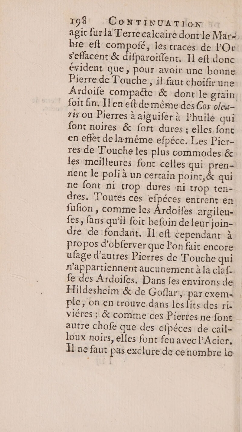 agit furla Terrecalcaire dontle Mar. bre eft compofe, les traces de l’'Or Seflacent &amp; difparoiffent. Il eft donc évident que, pour avoir une bonne Pierrede Touche, il faut choifirune Ardoife compacte &amp; dont le grain: foit fin. Il en eft de même des Cos olex- ris ou Pierres à aiguifer à Phuile qui font noires &amp; fort dures ‚ elles. font en eflet de lamême efpéce. Les Pier- res de Touche les plus commodes &amp; les meilleures font celles qui pren- nent le poli à un certain point, &amp; qui ne font ni trop dures ni trop ten- dres. Toutes ces efpéces entrent en fufion , comme les Ardoifes argileu- es, fans qu’il foit befoin de leur join- dre de fondant. Il eft cependant à propos d’obferver que l’on fait encore ufage d’autres Pierres de Touche qui n’appartiennent aucunement à la claf. fe des Ardoifes. Dans les environs de Hildesheim &amp; de Goflar ‚ parexem- ple, on en trouve.dans leslits des ri. viéres ; &amp; comme ces Pierres ne font autre chofe que des efpéces de cail- loux noirs, elles font feu avec l’Acier. U ne faut pas exclure de cenombre le