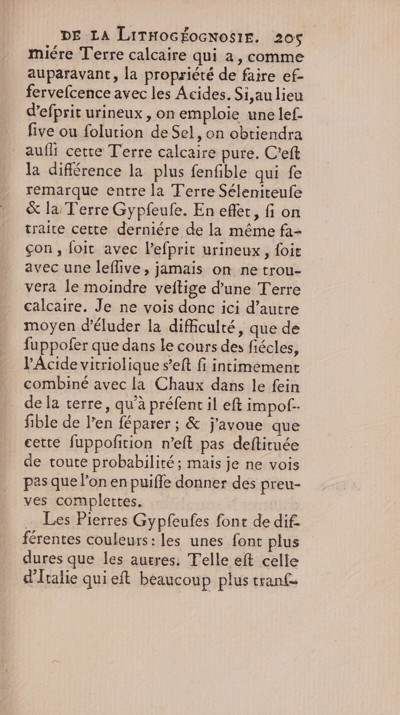 miére Terre calcaire qui a, comme auparavant, la propriété de faire ef- fervefcence avec les Acides. Si au lieu d’efprit urineux , on emploie une lef- five ou folution de Sel, on obtiendra auflı cette Terre calcaire pure. C’eft la difference la plus fenfible qui fe remarque entre la Terre Séleniteufe &amp; la Terre Gypfeufe. En efler, fi on traite cette derniére de la même fa- çon, foit avec Pefprit urineux , foie avec une leflive, jamais on ne trou- vera le moindre veitige d’une Terre calcaire. Je ne vois donc ici d’autre moyen d’éluder la difficulté, que de fuppofer que dans le cours des fiécles, V’Acide vitriolique s’eft fi intimement combiné avec la Chaux dans le fein de la terre, qu’à prefent il eft impof.. ible de l'en féparer ; &amp; j'avoue que cette fuppofition n’eft pas deftiruee de toute probabilité ; mais je ne vois pas que l’on en puifle donner des preu- ves complettes. … Les Pierres Gypfeufes font de dif. férentes couleurs: les unes font plus dures que les autres. Telle eft celle d'Italie qui eft beaucoup plus tranf-