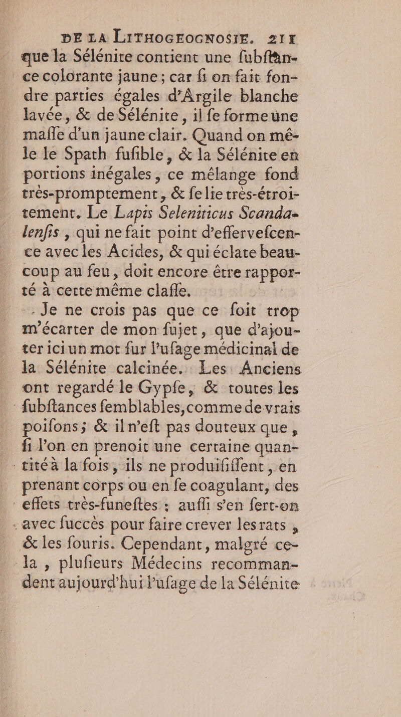 _ que la Sélénite contient une fubflän- _ ce colorante jaune; car fi on fait fon- dre parties égales d’Argile blanche lavee, &amp; de Sélénite, il fe formeune mafle d’un jaune clair. Quand on mé- le le Spath fufible, &amp; la Sélénite en portions inegales, ce mélange fond très-promprement, &amp; fe lie très-étroi- tement. Le Lapzs Seleniticus Scanda- lenfis , qui ne fait point d’efflervefcen- ce avec les Âcides, &amp; quiéclate beau- coup au feu, doit encore être rappor- té à certe même clafle. sit Je ne crois pas que ce foit trop m'écarter de mon fujet, que d’ajou- ter iciun mot fur l’ufage médicinal de la Sélénite calcinée. Les Anciens ont regardé le Gypfe, &amp; toutes les : fubftances femblables,comme devrais poifons; &amp; iln’eft pas douteux que, fi l'on en prenoit une certaine quan- titéà la fois, ils ne produififfent , en prenant corps ou en fe coagulant, des effets très-funeftes : aufli s’en fert-on - avec fucces pour faire crever lesrats , &amp; les fouris. Cependant, malgré ce- a, plufeurs Médecins recomman- dent aujourd’hui Pufage de la Sélénite