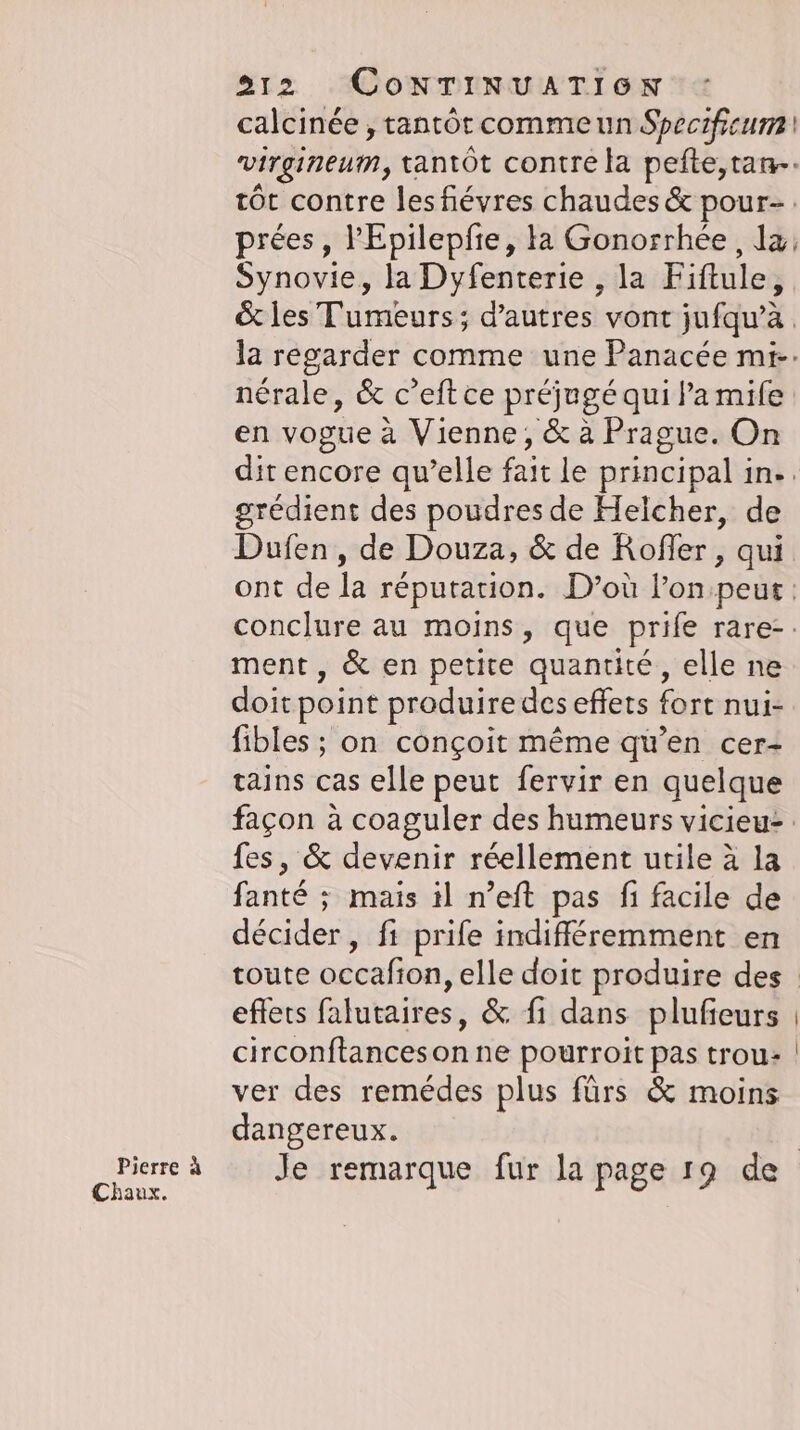 Pierre &amp; Chaux. 212 CONTINUATION calcinée , tantôt comme un Specificum virgineum, tantôt contre la pefte,tan-- tôt contre lesfievres chaudes &amp; pour-. prées, ’Epilepfie, la Gonorrhée, la, Synovie, la Dyfenterie , la Fiftule, &amp; les Tumeurs; d’autres vont jufqu’à la regarder comme une Panacée mi-. nérale, &amp; c’eft ce préjugé qui la mife en vogue à Vienne, &amp; à Prague. On dit encore quelle fait le principal in.. grédient des poudres de Helcher, de Dufen, de Douza, &amp; de Rofler,, qui ont de la réputation. D’où l’on peut. conclure au moins, que prife rare-. ment , &amp; en petite quantité, elle ne doit point produire des effets fort nui- fibles ; on conçoit même qu’en cer- tains cas elle peut fervir en quelque façon à coaguler des humeurs vicieu= fes, &amp; devenir réellement utile à la fanté ; mais ıl n’eft pas fi facile de décider, fi prife indifféremment en eflets falutaires, &amp; fi dans plufieurs circonftanceson ne pourroit pas trou: ver des remedes plus fürs &amp; moins dangereux.