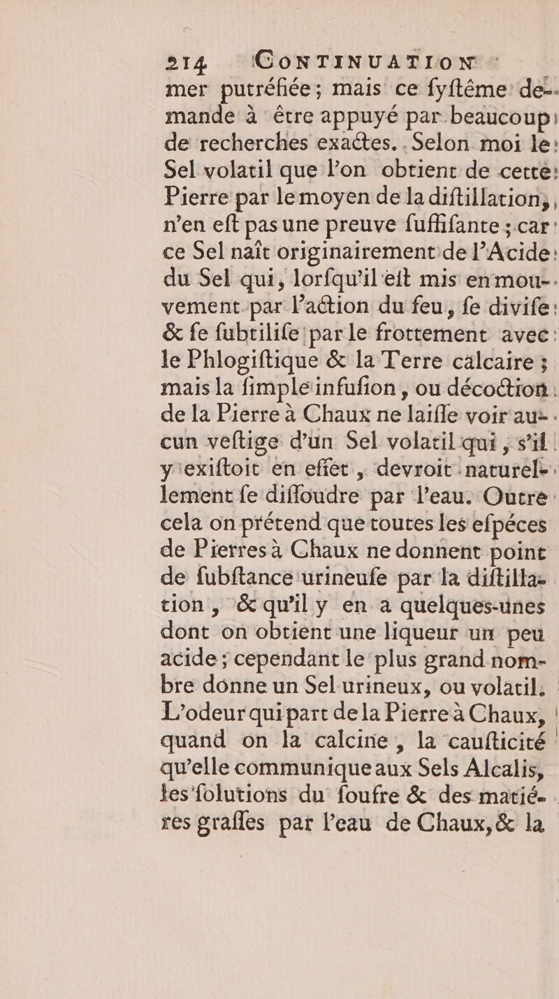 mer putrehee; mais ce fyftême: de-. mande à être appuyé par beaucoup de recherches exactes. . Selon moi le: Sel volatil que l’on obtient de cette: Pierre par lemoyen de la diftillation,, n’en eft pas une preuve fufhfante ; car: ce Sel naît originairement de l’Acide: du Sel qui, lorfqu’il'eit mis enmou-. vement par l’action du feu, fe divife: &amp; fe fubtilife par le frottement avec: le Phlogiftique &amp; la Terre calcaire ; mais la fimpleinfufion , ou décoétion : lement fe diffoudre par l’eau. Outre: cela on prétend que toutes les efpéces de Pierres à Chaux ne donnent point de fubftance urineufe par la diftilla- tion, '&amp;quily en a quelques-unes dont on obtient une liqueur un peu acide ; cependant le plus grand nom- L’odeur qui part de la Pierre à Chaux, quand on la calcine , la caufticité qu’elle communique aux Sels Alcalis, res grafles par l’eau de Chaux, &amp; la