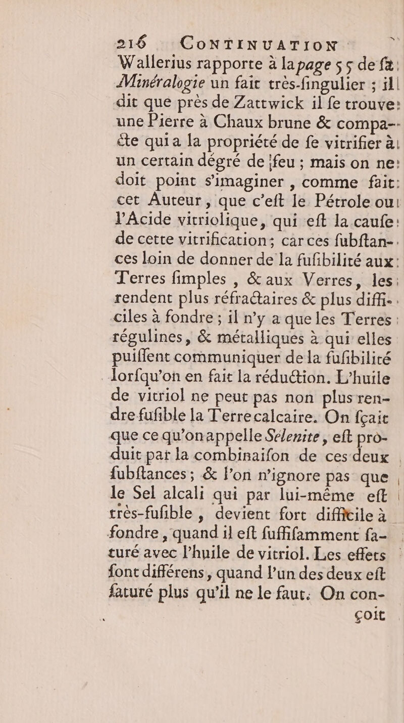 Wallerius rapporte à lapage ss de fa: Mineralogie un fait trés-fingulier ; ill dit que près de Zattwick il fe trouve: une Pierre à Chaux brune &amp; compa-- éte quia la propriété de fe vitrifier à, un certain dégré de feu ; mais on ne: doit point simaginer , comme fait: cet Auteur, que c’eft le Pétrole ou: V’Acide virriolique, qui eft la caufe: de cette vitrification; car ces fubftan-. ces loin de donner de la fufbilité aux: Terres fimples , &amp; aux Verres, les: régulines, &amp; métalliques à qui elles puiflent communiquer de la fufbilité . lorfqu’on en fait la réduction. L'huile de vitriol ne peut pas non plusren- dre fufible la T'errecalcaire. On fgait que ce qu'onappelle Sélenite , eft pro- {ubftances; &amp; l'on n’ignore pas que le Sel alcali qui par lui-même eft très-fufible , devient fort difficile à turé avec l'huile de vitriol. Les effets font differens, quand l’un des deux eft faturé plus qu’il ne le faut: On con- çoit