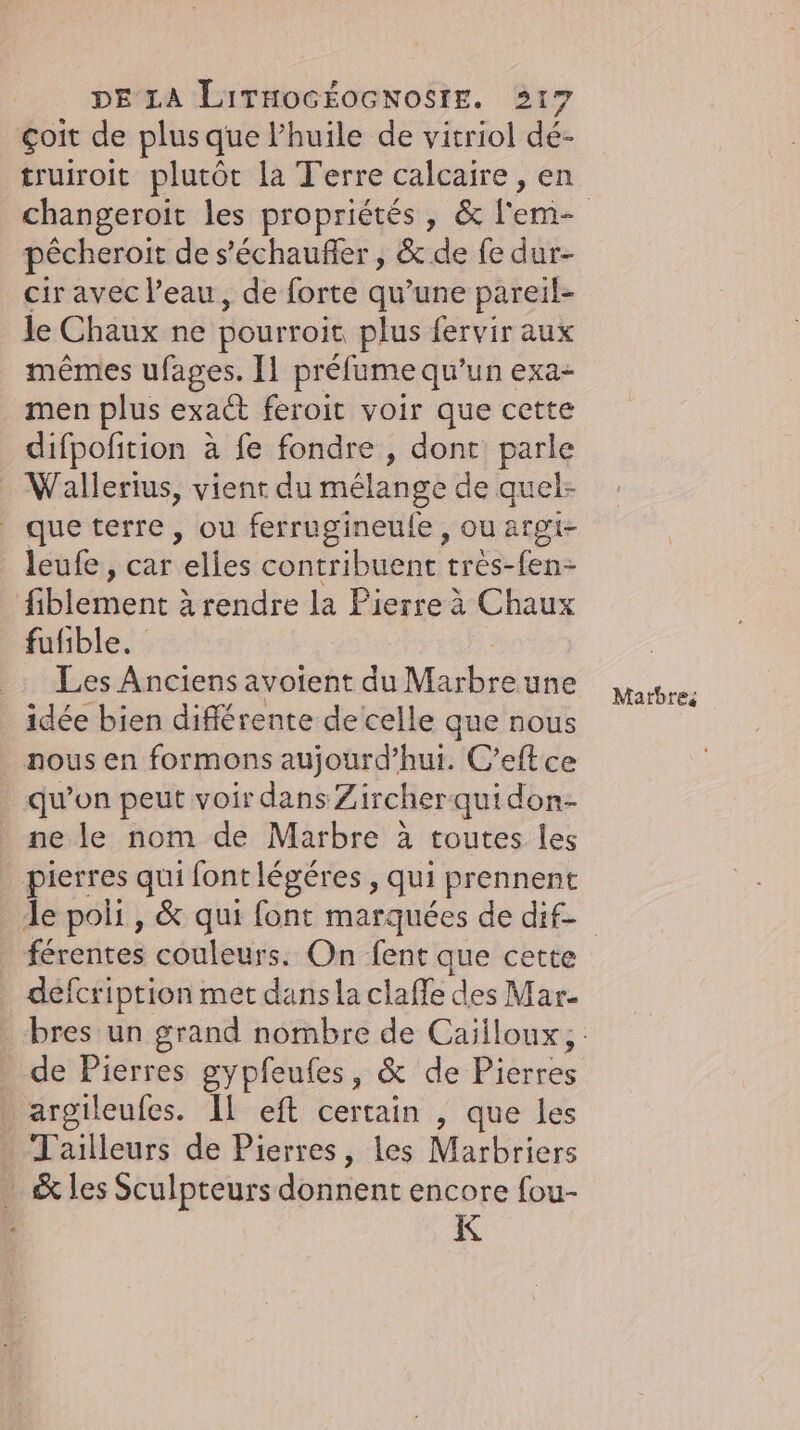 çoit de plus que l’huile de vitriol de- truiroit plutôt la Terre calcaire, en pêcheroit de s’echaufler , & de fe dur- cir avec l’eau, de forte qu’une pareil- le Chaux ne pourroit plus fervir aux mêmes ufages. 11 préfume qu’un exa- men plus exaét feroit voir que cette difpofition a fe fondre , dont parle . Wallerius, vienr du mélange de quel- que terre , ou ferrugineufe , ou argi- leufe, car volles contribuent tres-fen- fiblement à rendre la Pierre à Chaux fufible. Les Anciens avoient du Marbre une idée bien différente de celle que nous _ nous en formons aujourd’hui. C’eftce qu’on peut voir dans Zircherquidon- ne le nom de Marbre à toutes les pierres qui font légéres, qui prennent le poli, & qui font marquées de dif- férentes couleurs. On fent que cette defcription met dans la claffe des Mar. de Pierres gypfeufes, & de Pierres argileufes. Il eft certain , que les Tailleurs de Pierres, les Marbriers _ & les Sculpteurs donnent encore fou- K Marbre: