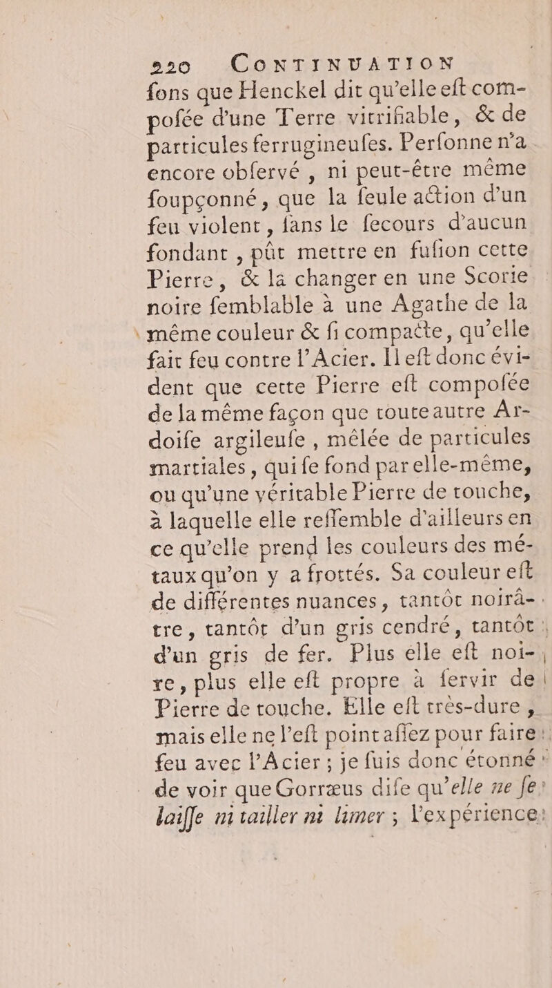 - fons que Henckel dit qu’elle eft com- pofée d'une Terre virrihable, &amp; de particules ferrugineufes. Perfonne n'a encore obfervé , ni peut-être même foupçonné, que la feule ation d'un feu violent, fans le fecours d'aucun fondant , pût mettre en fufion cette Pierre, &amp; la changer en une Scorie noire femblable à une Agathe de la même couleur &amp; fi compaëte, qu’elle fait feu contre l’Acier. Ileft donc évi- dent que cette Pierre eft compofee de la même façon que touteautre Ar- doife argileufe , mêlée de particules martiales, qui fe fond parelle-meme, ou qu'une véritable Pierre de couche, à laquelle elle reflemble d'ailleurs en ce qu’elle prend les couleurs des mé- taux qu'on y a frottés. Sa couleur eft d'un gris de fer. Plus elle eft noi- re, plus elle eft propre à fervir de Pierre de touche. Elle eft très-dure,