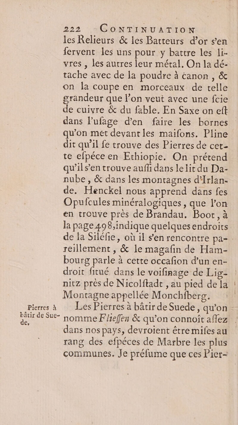 Pierres &amp; bätir de Sue- de, 222 CoNTINUATION les Relieurs &amp; les Batteurs d’or sen fervent les uns pour y battre les li- vres , les autres leur métal. On la dé- tache avec de la poudre à canon , &amp; on la coupe en morceaux de telle grandeur que l’on veut avec une fcie de cuivre &amp; du fable. En Saxe on eft dans l’ufage d’en faire les bornes qu’on met devant les maifons. Pline dit qu’il fe trouve des Pierres de cet- te efpéce en Ethiopie. On prétend qu’ils’en trouve auflı dans lelit du Da- nube , &amp; dans les montagnes d’Irlan- de. Henckel nous apprend dans fes Opufcules minéralogiques , que lon en trouve près de Brandau. Boot, à la page 498,indique quelques endroits de la Siléfie, où il sen rencontre pa- reillement, &amp; le magafin de Ham- bourg parle à cette occafion d’un en- droit fitué dans le voifinage de Lig- nitz prés de Nicolftadt , au pied de la Montagne appellée Monchfberg. Les Pierres à bâtir de Suede, qu’on nomme Fhefen &amp; qu’on connoît affez dans nos pays, devroient être miles au rang des efpéces de Marbre les plus communes. Je préfume que ces Pier-