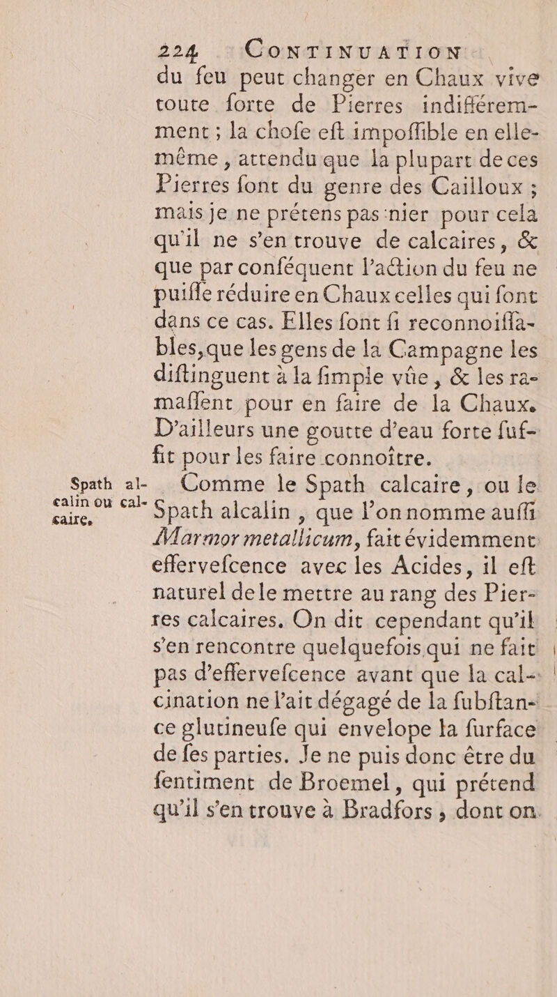 du feu peut changer en Chaux vive toute forte de Pierres indifferem- ment ; la chofe eft impoflible en elle- même , attendu que la plupart deces Pierres font du genre des Cailloux ; mais je ne prétens pas'nier pour cela qu'il ne s’en trouve de calcaires, &amp; que par conféquent l’action du feu ne puille réduire en Chaux celles qui font dans ce cas. Elles font fi reconnoifla- bles,que les gens de la Campagne les diftinguent à la fimple vûe, &amp; les ra- maflent pour en faire de la Chaux. D'ailleurs une goutte d’eau forte fuf- fit pour les faire connoître. | Spath a-_Comme le Spath calcaire, ou le u 7 Spath alcalin , que l’onnomme aufli Marmor metallicum, fait évidemment: eflervefcence avec les Acides, il eft naturel dele mettre au rang des Pier- res calcaires. On dit cependant qu'il s’en rencontre quelquefois qui ne fait pas d’eflervefcence avant que la cal- cination ne l'ait dégagé de la fubftan- ce glutineufe qui envelope la furface de fes parties. Je ne puis donc être du fentiment de Broemel, qui prétend qu’il s’en trouve à Bradfors , dont on.