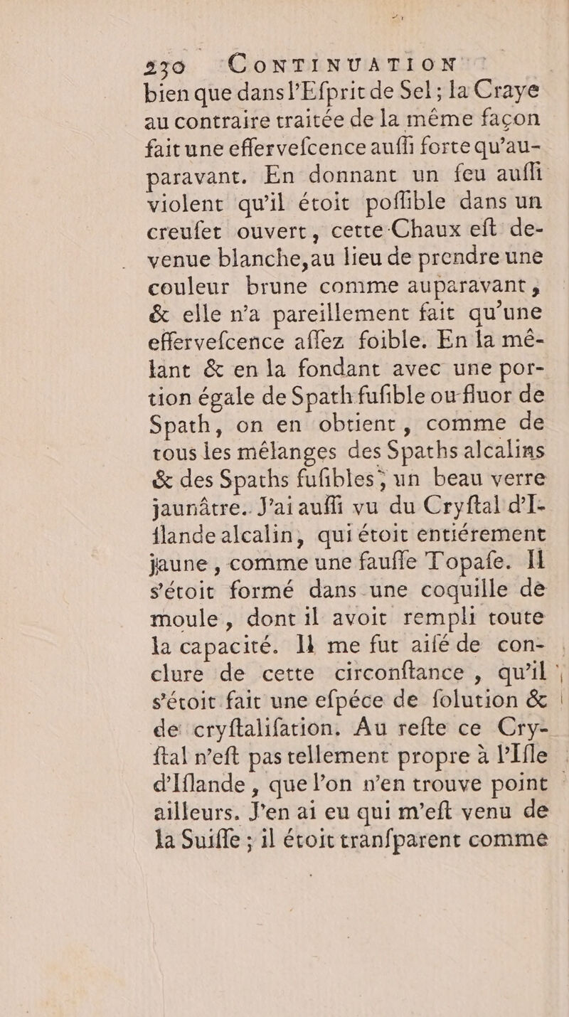 bien que dans l’Efprit de Sel; la Craye au contraire traitée de la même façon fait une effervefcence aufh forte qu’au- paravant. En donnant un feu aufli violent qu’il étoit poflible dans un creufet ouvert, cette Chaux eft de- venue blanche, au lieu de prendre une couleur brune comme auparavant, &amp; elle n’a pareillement fait qu’une effervefcence aflez foible. En la mé- tant &amp; en la fondant avec une por- tion égale de Spath fufible ou fluor de Spath, on en obtient, comme de tous les mélanges des Spaths alcalins &amp; des Spaths fufibles; un beau verre jaunâtre. aiaufli vu du Cryftal d'I- {lande alcalin, qui étoit entierement jaune , comme une faufle Topafe. Il s'étoit formé dans une coquille de moule, dont il avoit rempli toute la capacité. 11 me fur aife de con- s’eroit fait une efpéce de folution &amp; de cryftalifation. Au refte ce Cry- ftal n’eft pas tellement propre à PIfle ailleurs. J'en ai eu qui m’eft venu de la Suifle ; ıl étoit tranfparent comme