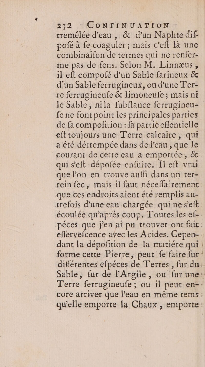 tremêlée d’eau , &amp; d’un Naphte dif pofe à fe coaguler : mais c’eft la une combinaifon de termes qui ne renfer- me pas de fens. Selon M. Linnæus, il eft compofe d’un Sable farineux &amp; d’un Sable ferrugineux, ou d’une Ter- re ferrugineufe &amp; limoneufe; mais ni le Sable, nila fubftance ferrugineu- fe ne font point les principales parties de fa compofition : fa partie eflentielle eittoujours une Terre calcaire, qui a été derrempee dans de l’eau , que le courant de cette eau a emportee, &amp; qui seit dépofée enfuite. [left vrai que lon en trouve auflı dans un ter- rein fec, mais 1l faut neceflairement que ces endroits aient été remplis au- trefois d'une eau chargée qui ne s’eft écoulée qu'après coup. Toutes les ef- dant la dépofition de la matiére qui forme cette Pierre, peut fe faire fur