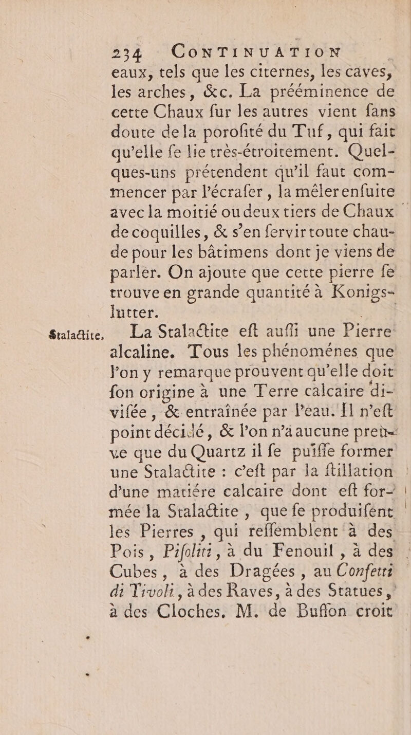 Staladtite, eaux, tels que les citernes, les caves, les arches, &amp;c. La prééminence de cette Chaux fur les autres vient fans doute dela porofite du Tuf, qui fait qu’elle fe lie très-étroirement. Quel- ques-uns prétendent qu’il faut com- mencer par l'écrafer , la mêlerenfuite avec la moitié ou deux tiers de Chaux de coquilles, &amp; s’en fervir toute chau- de pour les bâtimens dont je viens de parler. On ajoute que cette pierre fe trouve en grande quantité à Konigs- lutter. TES La Stalactite eft aufli une Pierre alcaline. Tous les phénoménes que Pon y remarque prouvent qu’elle doit fon origine à une Terre calcaire di- vifée, &amp; entraînée par Peau. Il n’eft point décidé, &amp; lon n’aaucune prei= ve que du Quartz il fe puifle former une Staladite : c’eft par la ftillation d’une matiére calcaire dont eft for- mée la Sralactite , que fe produifent les Pierres , qui reflemblent à des Pois, Pifolité, à du Fenouil , à des Cubes, à des Dragees , au Confetrz di Tivoli, à des Raves, à des Statues,’ a des Cloches, M. de Buflon croit