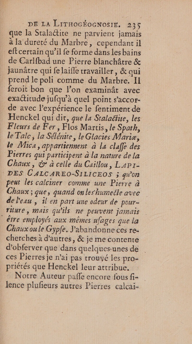 que la Sralactite ne parvient jamais à la dureré du Marbre, cependant il _eftcertain qu’il fe forme dans les bains de Carlfbad une Pierre blanchâtre &amp; jaunâtre qui fe laifle travailler, &amp;aui prend le poli comme du Marbre. Il feroit bon que lon examinât avec exactitude jufqu’a quel point s’accor- de avec l'expérience le fentiment de Henckel qui dir, que la Sralactue, les Fleurs de Fer, Flos Martis, le Spath, le Tale, la Sélénite, le Glacies Marie, le Mica, appartiennent à la claffe des Pierres qui participent à la nature de la Chaux, &amp;&gt; à celle du Caillou, Lapı- | DES C4LCAREO-SILICEOS 5 gwon peut les calciner comme une Pierre à Chaux ; que, quand on les humecle avec de Peau , il en part une odeur de pour- riture, mais qu'ils ne peuvent jamais _ étre employés aux mêmes ufages que la Chaux ou le Gypfe. Yabandonne ces re- cherches à d’autres, &amp; je me contente d’obferver que dans quelques-unes de ces Pierres je n’ai pas trouvé les pro- _ priétés que Henckel leur attribue. Notre Auteur pafle encore fous fi- _lence plufieurs autres Pierres calcai-