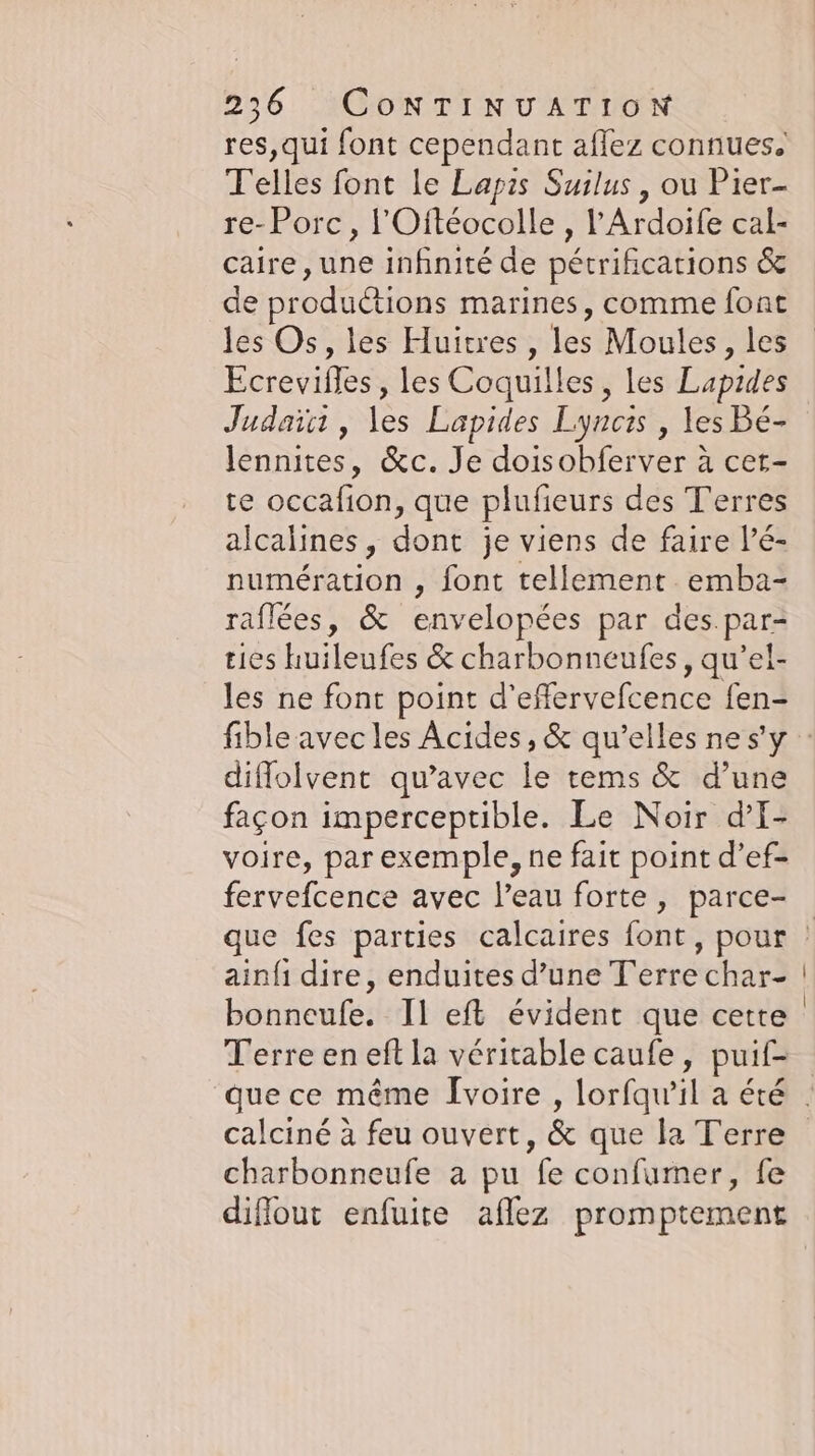 res,qui font cependant affez connues. Telles font le Lapis Suilus , ou Pier- re- Porc, l'Oftéocolle , l’Ardoife cal- caire, une infinité de pétrifications &amp; de productions marines, comme font les Os, les Huitres , les Moules, les Ecrevifles , les Coquilles, les Lapides Judaïct, les Lapides Lyncis , les Bé- lennıtes, &amp;c. Je doisobferver à cet- te occafion, que plufieurs des Terres alcalines, dont je viens de faire l’é- numération , font tellement emba- raflées, &amp; envelopées par des par- tices huileufes &amp; charbonneufes, qu’el- les ne font point d’effervefcence fen- diffolvent qu'avec le tems &amp; d’une façon imperceptible. Le Noir dI- voire, par exemple, ne fait point d’ef- fervefcence avec l’eau forte, parce- ainfı dire, enduites d’une T'erre char- bonneufe. Il eft évident que cette Terre en eft la véritable caufe, puif- calciné à feu ouvert, &amp; que la Terre charbonneufe a pu fe confumer, fe diflout enfuite aflez promptement