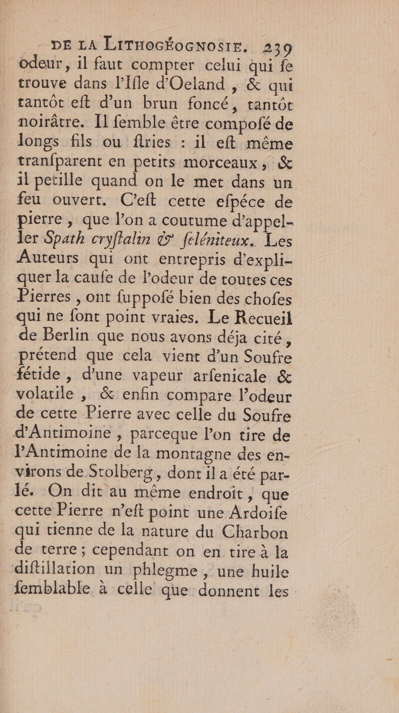 odeur, il faut compter celui qui fe trouve dans lffle d’Oeland , &amp; qui tantôt eft d’un brun foncé, tantôt noirätre. Il femble être compofe de longs fils ou flries : il eft même tranfparent en petits morceaux, &amp; il petille quand on le met dans un feu ouvert. Ceft cette efpéce de pierre, que l’on a coutume d’appel- ler Spath cryffalin &amp; feleniteux. Les Auteurs qui ont entrepris d’expli- quer la caufe de odeur de toutes ces Pierres , ont fuppofe bien des chofes qui ne font point vraies. Le Recueil de Berlin que nous avons déja cité, prétend que cela vient d’un Soufre fetide , d'une vapeur arfenicale &amp; volatile , &amp; enfin compare l’odeur de cette Pierre avec celle du Soufre d'Antimoine , parceque l’on tire de PAntimoine de la montagne des en- virons de Stolberg, dont il a été par- le. On dit au même endroit, que cette Pierre n’elt point une Ardoife qui tienne de la nature du Charbon de terre; cependant on en tire à la diftillation un phlegme , une huile femblable à celle que donnent les