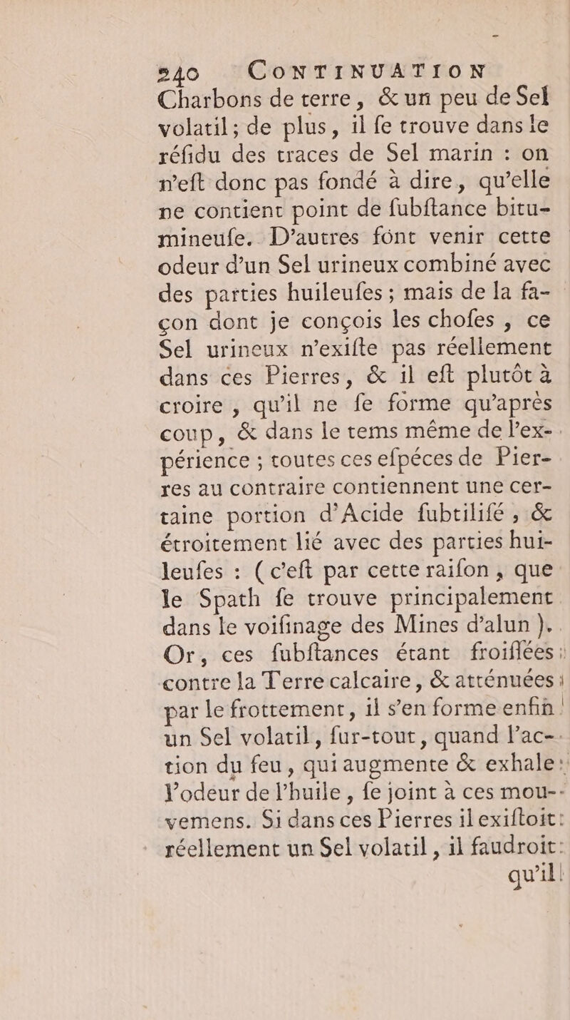 Charbons de terre, &amp;un peu de Sel volatil; de plus, 1l fe trouve dans le réfidu des traces de Sel marin : on neft donc pas fondé à dire, qu’elle ne contient point de fubftance bitu- mineufe. D'autres font venir cette odeur d’un Sel urineux combiné avec des parties huileufes ; mais de la fa- con dont je conçois les chofes , ce Sel urineux n’exifte pas réellement dans ces Pierres, &amp; il eft plutôt à croire , qu'il ne fe forme qu'après coup, &amp; dans le tems même de l’ex-. périence ; toutes ces efpéces de Pier- res au contraire contiennent une cer- taine portion d’Acide fubtilifé , &amp; étroitement lié avec des parties hui- leufes : (c’eft par cette raifon , que le Spath fe trouve principalement dans le voifinage des Mines d’alun ),. Or, ces fubftances étant froiflees ı contre la Terre calcaire, &amp; atrénuées i ar le frottement, il sen formeenfin | un Sel volatil, fur-tout, quand l’ac-- tion du feu, qui augmente &amp; exhale: l'odeur de l'huile , fe joint à ces mou-- vemens. Si dans ces Pierres il exiftoit: réellement un Sel volatil , il faudroir: qu'il |