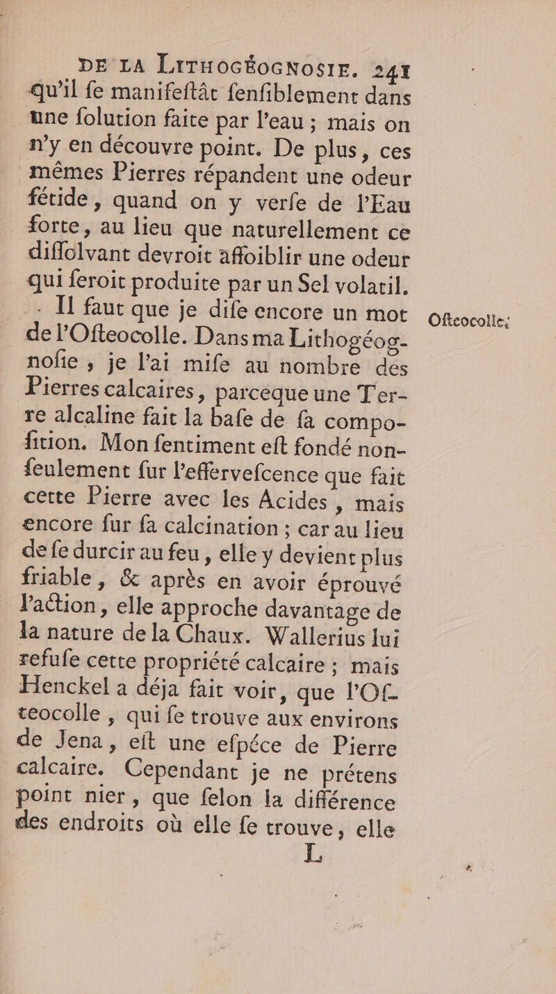 qu’il fe manifeftâc fenfiblement dans une folution faite par l’eau ; mais on n’y en découvre point. De plus, ces mêmes Pierres répandent une odeur fetide, quand on y verfe de l'Eau forte, au lieu que naturellement ce diffolvant devroit afloiblir une odeur qui feroit produite par un Sel volaril. - Il faut que je dife encore un mot del’Ofteocolle. Dans ma Lithogéog- nofie , je l’ai mife au nombre des Pierres calcaires, parceque une Ter- re alcaline fait la bafe de fa compo- fition. Mon fentiment eft fondé non- feulement fur Peffervefcence que fait cette Pierre avec les Acides , mais encore fur fa calcination ; car au lieu de fe durcir au feu , elle y devient plus friable, &amp; après en avoir éprouvé Jadion, elle approche davantage de la nature dela Chaux. Wallerius lui refufe cette propriété calcaire ; mais Henckel a déja fait voir, que POL. teocolle , qui fe trouve aux environs de Jena, eit une efpéce de Pierre calcaire. Cependant je ne prétens point nier, que felon la différence des endroits où elle fe trouve, elle Offeocolle;