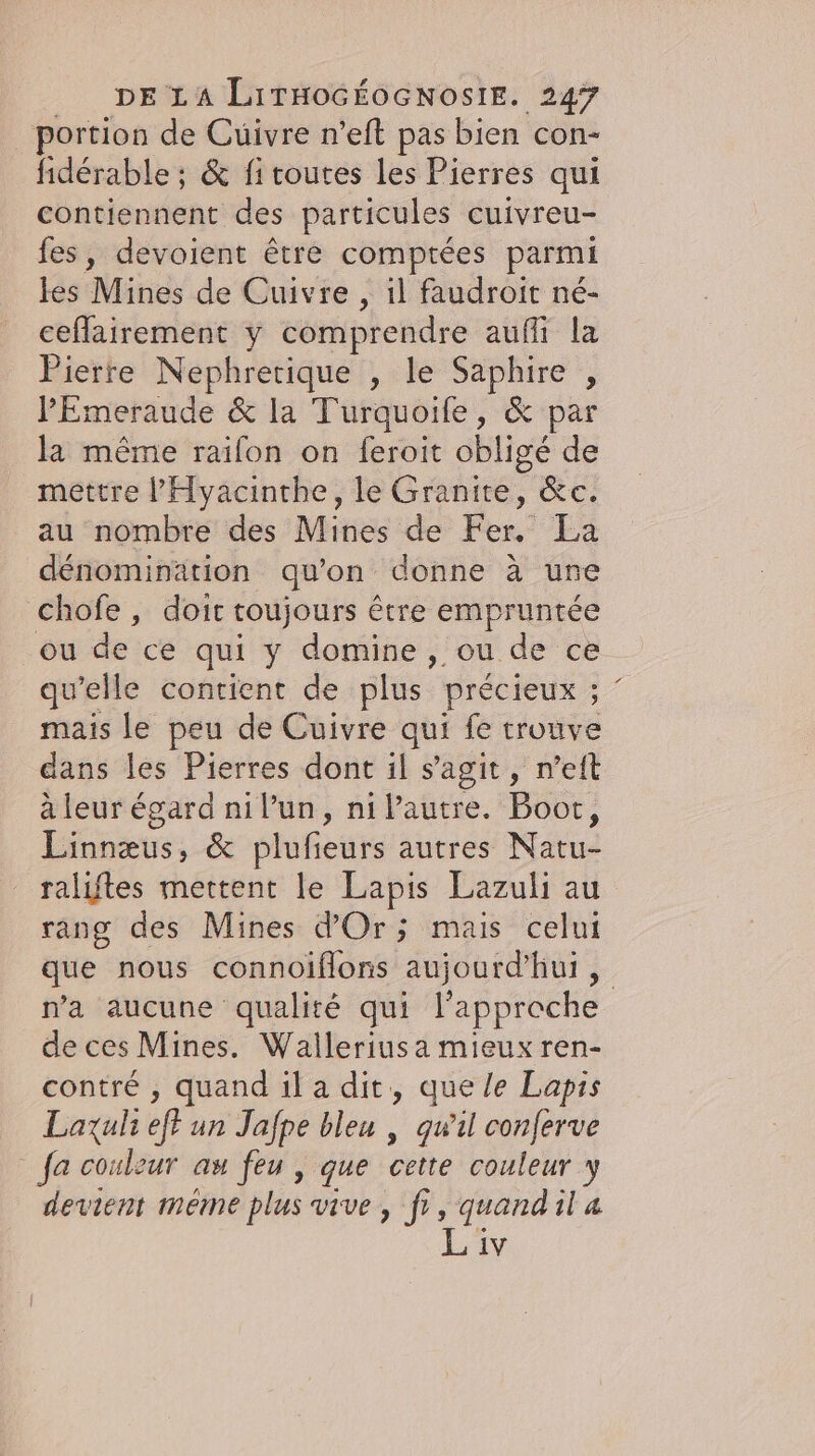 portion de Cuivre n’eft pas bien con- fidérable ; &amp; fi toutes les Pierres qui contiennent des particules cuivreu- fes, devoient être comptées parmi les Mines de Cuivre , il faudroit né- ceflairement y comprendre aufli la Pierre Nephretique , le Saphire , P’Emeraude &amp; la Turquoife, &amp; par la même raifon on feroit oblige de mettre ’Hyacinthe, le Granite, &amp;c. au nombre des Mines de Fer. La dénomination qu'on donne à une chofe , doit toujours tre empruntée ou de ce qui y domine, ou de ce qu’elle contient de plus précieux ; ; mais le peu de Cuivre qui fe trouve dans les Pierres dont il s’agit, n’eft à leur égard nil’un, ni Pautre. Boot, Linnæus, &amp; plufieurs autres Natu- raliftes mettent le Lapis Lazuli au rang des Mines d'Or; mais celui que nous connoiflons aujourd'hui, na aucune qualité qui l'approche de ces Mines. Walleriusa mieux ren- contre , quand il a dit, que le Lapis Laxuli eff un Jafpe bleu | qwil conferve _ fa couleur au feu , que cette couleur y devient méme plus vive, fr, quandil a Liv