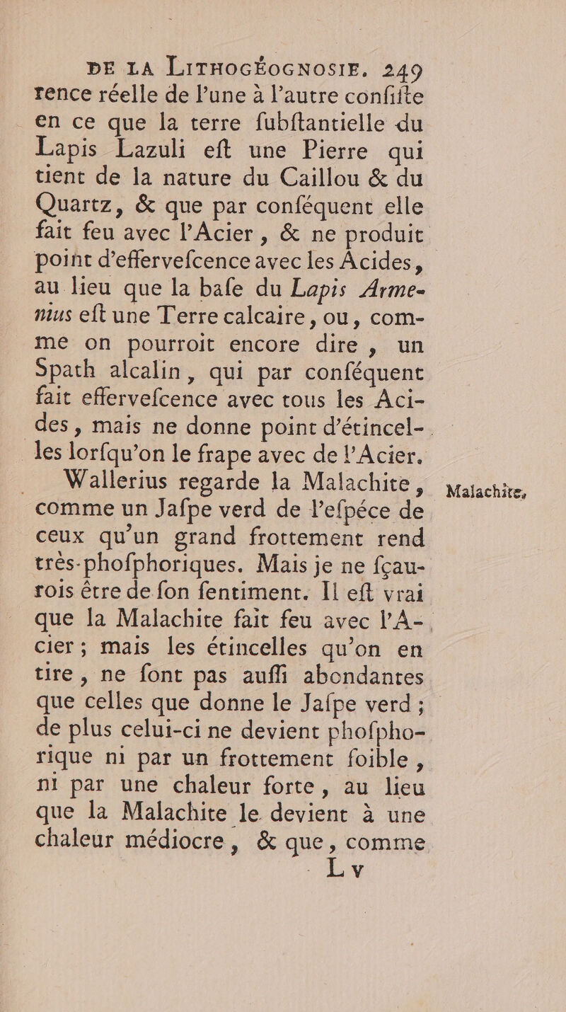 rence réelle de lune à l’autre confifte en ce que la terre fubftantielle du Lapis Lazuli eft une Pierre qui tient de la nature du Caillou &amp; du Quartz, &amp; que par conféquent elle point d’effervefcence avec les Acides, au lieu que la bafe du Lapis Arme- mus eft une Terre calcaire, ou, com- me on pourroit encore dire, un Spath alcalin, qui par conféquent fait effervefcence avec tous les Aci- les lorfqu’on le frape avec de !’Acier. . Wallerius regarde la Malachite, comme un Jafpe verd de l’efpéce de ceux qu'un grand frottement rend tres-phofphoriques. Mais je ne fçau- rois être de fon fentiment. Il eft vrai cier; mais les étincelles qu’on en tire, ne font pas aufli abondantes que celles que donne le Jafpe verd ; de plus celui-ci ne devient phofpho- rique ni par un frottement foible , ni par une chaleur forte, au lieu que la Malachite le devient à une chaleur médiocre, &amp; que , comme Lv