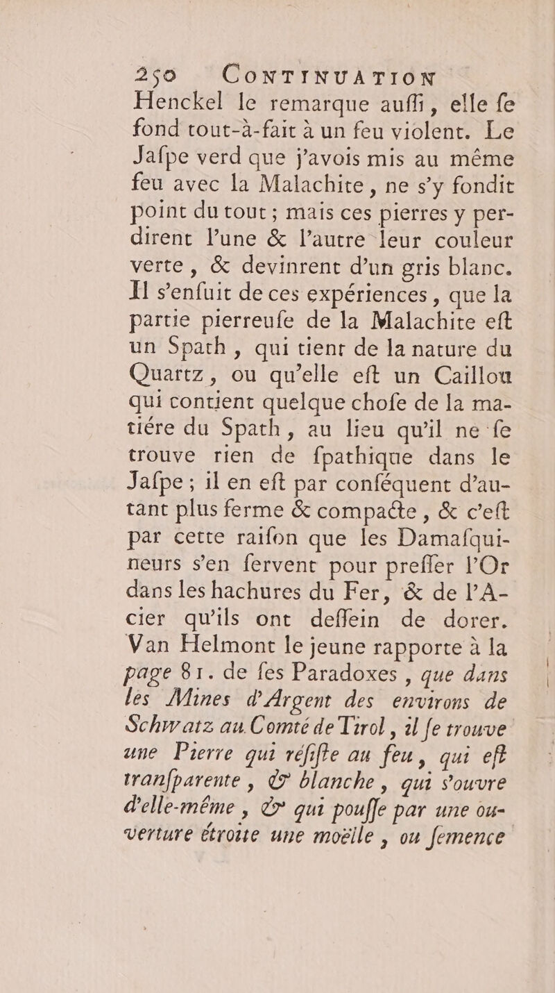 Henckel le remarque aufli, elle fe fond tout-à-fait à un feu violent. Le Jafpe verd que j’avois mis au même feu avec la Malachite, ne s’y fondit point du tout; mais ces pierres y per- dirent l’une &amp; l’autre leur couleur verte, &amp; devinrent d’un gris blanc. Il s'enfuit de ces expériences , que la partie pierreufe de la Malachite eft un Spath, qui tient de la nature du Quartz, ou qu’elle eft un Caillou qui contient quelque chofe de la ma- tiere du Spath, au lieu qu'il ne fe trouve rien de fpathique dans le Jafpe ; il en eft par conféquent d’au- tant plus ferme &amp; compacte , &amp; ceft par cette raifon que les Damafqui- neurs s’en fervent pour prefler lOr dans les hachures du Fer, &amp; de lA- cier qu'ils ont defflein de dorer. Van Helmont le jeune rapporte à la page 81. de fes Paradoxes , que dans les Mines d'Argent des environs de Schwatz au Comité de Tirol , 1l fe trouve une Pierre qui réfifte au feu, qui ef tranfparente , © blanche, gui s'ouvre d'elle-même , &amp;* qui poufle par une ou- verture étroite une moelle , ou femence